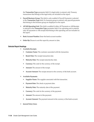 the Transaction Type parameter field. If a legal entity is entered, only Treasury
                     transactions that belong to this legal entity are included on the report.

                 •   Payroll Business Group: This field is only enabled if Payroll Payments is selected
                     in the Transaction Type field. If a business group is entered, only payroll payments
                     that belong to this business group are displayed on the report.

                 •   AP/AR Operating Unit: This field is enabled if either AP Payments or AR Receipts
                     is selected in the Transaction Type parameter field. If an operating unit is entered,
                     only AP payments or AR receipts that belong to this operating unit are included on
                     the report.

                 •   Bank Account Number: Enter the bank account number.

                 •   Order By:Choose to sort the report by amount or date.


Selected Report Headings
                 •   Available Receipts:
                     •   Customer Name: The customer associated with the transaction.

                     •   Remit Date: The receipt transaction date.

                     •   Maturity Date: The receipt maturity/due date.

                     •   Currency: The code for the currency of the receipt.

                     •   Amount: The amount of the receipt.

                     •   Account Amount: The receipt amount in the currency of the bank account.


                 •   Available Payments:
                     •   Supplier Name: The supplier associated with the transaction.

                     •   Payment Date: The check or payment date.

                     •   Maturity Date: The maturity date of the payment.

                     •   Currency: The code for the currency of the payment.

                     •   Amount: The amount of the payment.

                     •   Account Amount: The payment amount in the currency of the bank account.


                 •   Journal Entry Lines:




11-36    Oracle Cash Management User Guide
 