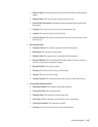 •   Effective Date: The date the journal entry line affects balances in the general
        ledger.

    •   Maturity Date: The maturity date of the journal entry line.

    •   Journal Entry Description: Matching is performed against the journal entry
        description.

    •   Currency: The code for the currency of the journal entry line.

    •   Amount: The amount of the journal entry line.

    •   Account Amount: The amount of the journal entry line in the currency of the
        bank account.


•   Reversed Receipts:
    •   Customer Name: The customer associated with the transaction.

    •   Remit Date: The receipt transaction date.

    •   Maturity Date: The maturity date or due date of the transaction.

    •   Payment Method: The user-defined Receivables choices for how customer's
        invoices can be paid for customer receipts.

    •   Receipt Number: The receipt number.

    •   Currency: The code for the currency of the receipt.

    •   Amount: The amount of the receipt.

    •   Account Amount: The receipt amount in the currency of the bank account.


•   Unreconciled Statement Lines:
    •   Statement Number: The number of the bank statement.

    •   Transaction Date: The transaction date.

    •   Maturity Date: The transaction maturity/due date.

    •   Line Type: Indicates the types of transactions, such as payments.

    •   Transaction Number: The transaction number.

    •   Currency: The code for the currency of the statement line.




                                                                Inquiry and Reports    11-37
 