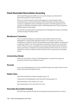 Oracle Receivables Reconciliation Accounting
                 Oracle Cash Management enables you to reconcile receipts you entered with
                 Receivables against your bank statements.
                 When you reconcile receipts with Cash Management, it automatically creates
                 accounting entries to the Cash, Remittance, Short-term Debts, and Interest Earned
                 accounts, as applicable to the reconciliation transaction. Cash Management uses the
                 accounts you defined in the Banks window and the Receipt Classes window (Payment
                 Methods region) in Receivables.
                 You post the accounting entries resulting from Cash Management receipt reconciliation
                 to General Ledger from Receivables.


Miscellaneous Transactions
                 You can create miscellaneous transactions in Receivables directly from Cash
                 Management, to reflect bank-originated activities. For example, you can record
                 miscellaneous receipts for interest and miscellaneous payments (negative miscellaneous
                 receipts) for charges. You can reconcile these transactions at the time you create them,
                 or later. When you create a miscellaneous transaction, Receivables uses the remittance
                 bank account that you defined for the payment method and the activity GL account or
                 distribution set that you defined for the receivable activity to generate the accounting
                 entries.


Unreconciling a Receipt
                 When you unreconcile a receipt in Cash Management, it unclears the receipt and
                 returns the amount to the remittance account.


Reversals
                 If you use Cash Management to reverse reconciled receipts, the system creates reversal
                 entries and reopens the original invoice.


Related Topics
                 Oracle Receivables Reconciliation Examples, page 1-18
                 Using Oracle Cash Management with Automatic Clearing, page 1-21
                 Bank Information, Oracle Payables User Guide
                 Reversing Receipts, Oracle Receivables User Guide


Receivables Reconciliation Examples
                 The following examples illustrate the accounting entries generated when you enter a




1-18    Oracle Cash Management User Guide
 