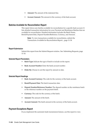 •   Amount: The amount of the statement line.

                     •   Account Amount: The amount in the currency of the bank account.



Batches Available for Reconciliation Report
                 This report shows any batches available for reconciliation for a specific bank account. It
                 lists detailed transaction information for your Payment and Remittance Batches that are
                 available for reconciliation. Detailed information includes the Batch Name,
                 Remit/Payment Date, Deposit Number/Reference, Currency, and Amount.

                         Note: To view transactions available for reconciliation, submit the
                         Transactions Available for Reconciliation Report. , page 11-34




Report Submission
                 Submit this report from the Submit Request window. See: Submitting Requests, page
                 11-18.


Selected Report Parameters
                 •   Batch Type: Indicate the type of batch to include on the report.

                 •   Bank Account Number: Enter the bank account number.

                 •   Order By: Choose to sort the report by amount or date.


Selected Report Headings
                 •   Bank Account Currency: The code for the currency of the bank account.

                 •   Remit/Payment Date: The batch transaction date.

                 •   Deposit Number/Reference Number: The deposit number on the remittance batch
                     or the reference number on the payment batch.

                 •   Currency: The code for the currency of the batch.

                 •   Amount: The amount of the batch.

                 •   Account Amount: The batch amount in the currency of the bank account.



Payment Exceptions Report
                 If you implement the automatic bank transmission feature, use this report to view




11-38    Oracle Cash Management User Guide
 