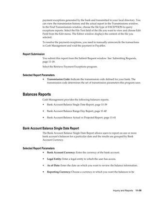 payment exceptions generated by the bank and transmitted to your local directory. You
                can view the transmission history and the actual report in the Transmissions window.
                In the Find Transmissions window, choose the file type of EXCEPTION to query
                exceptions reports. Select the File Text field of the file you want to view and choose Edit
                Field from the Edit menu. The Editor window displays the content of the file you
                selected.
                To resolve the payment exceptions, you need to manually unreconcile the transactions
                in Cash Management and void the payment in Payables.


Report Submission
                You submit this report from the Submit Request window. See: Submitting Requests,
                page 11-18.
                Select the Retrieve Payment Exceptions program.


Selected Report Parameters
                •   Transmission Code: Indicate the transmission code defined for your bank. The
                    transmission code determines the set of transmission parameters this program uses.



Balances Reports
                Cash Management provides the following balances reports.
                •   Bank Account Balance Single Date Report, page 11-39

                •   Bank Account Balance Range Day Report, page 11-40

                •   Bank Account Balance Actual vs Projected Report, page 11-41



Bank Account Balance Single Date Report
                The Bank Account Balance Single Date Report allows users to report on one or more
                bank account's balances for a particular date and the results are grouped by Bank
                Account Currency.


Selected Report Parameters
                •   Bank Account Currency: Enter the currency of the bank account.

                •   Legal Entity: Enter a legal entity to which the user has access.

                •   As of Date: Enter the date on which you want to review the balance information.

                •   Reporting Currency: Choose a currency in which you want the balances to be




                                                                                 Inquiry and Reports    11-39
 