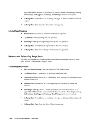 reported in addition to the local currency: If the user selects a Reporting Currency,
                     the Exchange Rate Type and Exchange Rate Date parameters are required.

                 •   Exchange Rate Type: Choose an exchange rate type, as defined in Oracle General
                     Ledger.

                 •   Exchange Rate Date: Enter the date of the exchange rate.


Selected Report Headings
                 •   As of Date: Balance date on which the balances are reported.

                 •   Legal Entity: The legal entity that you specified.

                 •   Reporting Currency: The reporting currency that you specified.

                 •   Exchange Rate Type: The exchange rate type that you specified.

                 •   Exchange Rate Date: The exchange rate date that you specified.



Bank Account Balance Day Range Report
                 The Bank Account Balance Day Range Report allows users to report on one or more
                 bank account's balances for a range of dates.


Selected Report Parameters
                 •   Bank Account Currency: Enter the currency of the bank account.

                 •   Legal Entity: Enter a legal entity to which the user has access.

                 •   From Date: Enter the start date of a date range from which you want to review the
                     balance information.

                 •   To Date: Enter the end date of a date range to which you want to review the
                     balances.

                 •   Reporting Currency: Choose a currency in which you want the balances to be
                     reported in addition to the local currency: If the user selects a Reporting Currency,
                     the Exchange Rate Type and Exchange Rate Date parameters are required.

                 •   Exchange Rate Type: Choose an exchange rate type, as defined in Oracle General
                     Ledger.

                 •   Exchange Rate Date: Enter the date of the exchange rate.




11-40    Oracle Cash Management User Guide
 