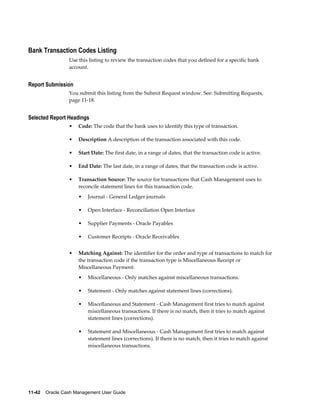 Bank Transaction Codes Listing
                 Use this listing to review the transaction codes that you defined for a specific bank
                 account.


Report Submission
                 You submit this listing from the Submit Request window. See: Submitting Requests,
                 page 11-18.


Selected Report Headings
                 •   Code: The code that the bank uses to identify this type of transaction.

                 •   Description A description of the transaction associated with this code.

                 •   Start Date: The first date, in a range of dates, that the transaction code is active.

                 •   End Date: The last date, in a range of dates, that the transaction code is active.

                 •   Transaction Source: The source for transactions that Cash Management uses to
                     reconcile statement lines for this transaction code.
                     •   Journal - General Ledger journals

                     •   Open Interface - Reconciliation Open Interface

                     •   Supplier Payments - Oracle Payables

                     •   Customer Receipts - Oracle Receivables


                 •   Matching Against: The identifier for the order and type of transactions to match for
                     the transaction code if the transaction type is Miscellaneous Receipt or
                     Miscellaneous Payment:
                     •   Miscellaneous - Only matches against miscellaneous transactions.

                     •   Statement - Only matches against statement lines (corrections).

                     •   Miscellaneous and Statement - Cash Management first tries to match against
                         miscellaneous transactions. If there is no match, then it tries to match against
                         statement lines (corrections).

                     •   Statement and Miscellaneous - Cash Management first tries to match against
                         statement lines (corrections). If there is no match, then it tries to match against
                         miscellaneous transactions.




11-42    Oracle Cash Management User Guide
 