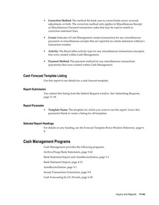 •   Correction Method: The method the bank uses to correct bank errors: reversal,
                    adjustment, or both. The correction method only applies to Miscellaneous Receipt
                    or Miscellaneous Payment transaction codes that may be used to match to
                    correction statement lines.

                •   Create: Indicates if Cash Management creates transactions for any miscellaneous
                    payments or miscellaneous receipts that are reported on a bank statement without a
                    transaction number.

                •   Activity: The Receivables activity type for any miscellaneous transactions (receipts)
                    that were created within Cash Management.

                •   Payment Method: The payment method for any miscellaneous transactions
                    (payments) that were created within Cash Management.



Cash Forecast Template Listing
                Use this report to see details for a cash forecast template.


Report Submission
                You submit this listing from the Submit Request window. See: Submitting Requests,
                page 11-18.


Report Parameter
                •   Template Name: The template for which you want to run the report. Leave this
                    parameter blank to create a listing for all templates.


Selected Report Headings
                For details on any heading, see the Forecast Template Rows Window Reference, page 6-
                8.



Cash Management Programs
                Cash Management provides the following programs:
                Archive/Purge Bank Statements, page 5-62
                Bank Statement Import and AutoReconciliation, page 5-1
                Bank Statement Import, page 4-13
                AutoReconciliation, page 5-1
                Sweep Transactions Generation, page 5-6
                Cash Forecasting by GL Periods, page 6-20




                                                                                Inquiry and Reports    11-43
 