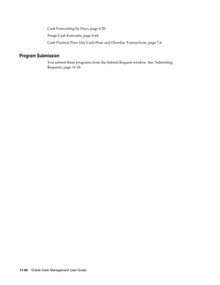 Cash Forecasting by Days, page 6-20
                 Purge Cash Forecasts, page 6-44
                 Cash Position Prior Day Cash Flow and Overdue Transactions, page 7-6


Program Submission
                 You submit these programs from the Submit Request window. See: Submitting
                 Requests, page 11-18.




11-44    Oracle Cash Management User Guide
 