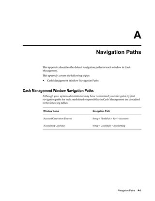 A
                                                          Navigation Paths

          This appendix describes the default navigation paths for each window in Cash
          Management.
          This appendix covers the following topics:
          •   Cash Management Window Navigation Paths



Cash Management Window Navigation Paths
          Although your system administrator may have customized your navigator, typical
          navigation paths for each predefined responsibility in Cash Management are described
          in the following tables:


           Window Name                                 Navigation Path


           Account Generation Process                  Setup > Flexfields > Key > Accounts


           Accounting Calendar                         Setup > Calendars > Accounting




                                                                               Navigation Paths    A-1
 