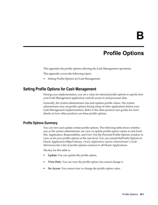 B
                                                                  Profile Options

             This appendix the profile options affecting the Cash Management operations.
             This appendix covers the following topics:
             •   Setting Profile Options for Cash Management



Setting Profile Options for Cash Management
             During your implementation, you set a value for selected profile options to specify how
             your Cash Management application controls access to and processes data.
             Generally, the system administrator sets and updates profile values. The system
             administrator may set profile options during setup of other applications before your
             Cash Management implementation. Refer to the other product user guides for more
             details on how other products use these profile options.


Profile Options Summary
             You can view and update certain profile options. The following table shows whether
             you or the system administrator can view or update profile option values at each level:
             Site, Application, Responsibility, and User. Use the Personal Profile Options window to
             view or set your profile options at the user level. You can consult theProfile Options in
             Oracle Application Object Library, Oracle Applications System Administrator's Guide -
             Maintenancefor a list of profile options common to all Oracle Applications.
             The key for this table is:
             •   Update: You can update the profile option.

             •   View Only: You can view the profile option, but cannot change it.

             •   No Access: You cannot view or change the profile option value.




                                                                                   Profile Options    B-1
 