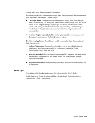 options affect more than one product's operation.
                 The following General Ledger profile options affect the operation of Cash Management,
                 even if you have not installed General Ledger.
                 •   GL Ledger Name: This profile option specifies your ledger, associating a ledger
                     with a responsibility. Use the System Administrator responsibility to set this profile
                     option. If you are performing a single ledger installation, set the option for the
                     Oracle Cash Management application. If you are performing a multiple ledger
                     installation, set the option for each unique combination of organization and
                     responsibility.

                 •   Journals: Display Inverse Rate: This profile option specifies how you enter and
                     display conversion rates in the Enter Journals window.

                 The following Application Object Library profile options also affect the operation of
                 Cash Management:
                 •   Indicate Attachments: This profile option allows you to turn off indication of
                     attachments when querying records (for performance reasons) in Oracle
                     Applications. It is set at the site level.

                 •   MO: Operating Unit: This profile option controls which operating unit a particular
                     responsibility corresponds to, and is used only if you have installed multiple
                     organization support.

                 •   Sequential Numbering: This profile option enables sequential numbering for Cash
                     Management.


Related Topics
                 Setting General Ledger Profile Options, Oracle General Ledger User's Guide.
                 Profile Options in Oracle Application Object Library , Oracle Applications System
                 Administrator's Guide - Maintenance.




                                                                                        Profile Options    B-3
 