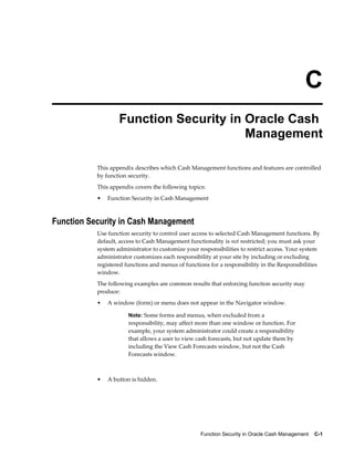C
                   Function Security in Oracle Cash
                                        Management

           This appendix describes which Cash Management functions and features are controlled
           by function security.
           This appendix covers the following topics:
           •   Function Security in Cash Management



Function Security in Cash Management
           Use function security to control user access to selected Cash Management functions. By
           default, access to Cash Management functionality is not restricted; you must ask your
           system administrator to customize your responsibilities to restrict access. Your system
           administrator customizes each responsibility at your site by including or excluding
           registered functions and menus of functions for a responsibility in the Responsibilities
           window.
           The following examples are common results that enforcing function security may
           produce:
           •   A window (form) or menu does not appear in the Navigator window.

                       Note: Some forms and menus, when excluded from a
                       responsibility, may affect more than one window or function. For
                       example, your system administrator could create a responsibility
                       that allows a user to view cash forecasts, but not update them by
                       including the View Cash Forecasts window, but not the Cash
                       Forecasts window.



           •   A button is hidden.




                                                   Function Security in Oracle Cash Management    C-1
 