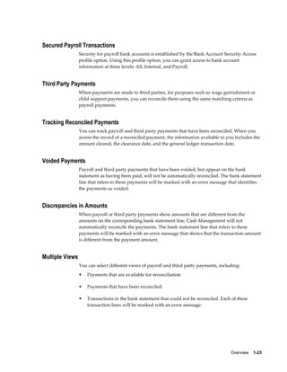 Secured Payroll Transactions
                 Security for payroll bank accounts is established by the Bank Account Security Access
                 profile option. Using this profile option, you can grant access to bank account
                 information at three levels: All, Internal, and Payroll.


Third Party Payments
                 When payments are made to third parties, for purposes such as wage garnishment or
                 child support payments, you can reconcile them using the same matching criteria as
                 payroll payments.


Tracking Reconciled Payments
                 You can track payroll and third party payments that have been reconciled. When you
                 access the record of a reconciled payment, the information available to you includes the
                 amount cleared, the clearance date, and the general ledger transaction date.


Voided Payments
                 Payroll and third party payments that have been voided, but appear on the bank
                 statement as having been paid, will not be automatically reconciled. The bank statement
                 line that refers to these payments will be marked with an error message that identifies
                 the payments as voided.


Discrepancies in Amounts
                 When payroll or third party payments show amounts that are different from the
                 amounts on the corresponding bank statement line, Cash Management will not
                 automatically reconcile the payments. The bank statement line that refers to these
                 payments will be marked with an error message that shows that the transaction amount
                 is different from the payment amount.


Multiple Views
                 You can select different views of payroll and third party payments, including:
                 •   Payments that are available for reconciliation

                 •   Payments that have been reconciled.

                 •   Transactions in the bank statement that could not be reconciled. Each of these
                     transaction lines will be marked with an error message.




                                                                                          Overview    1-23
 