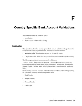 F
  Country Specific Bank Account Validations

               This appendix covers the following topics:
               •   Introduction
               •   Bank Account Validation by Country



Introduction
               This appendix outlines the country specific bank account validation rules performed in
               Release 12. The following information is presented for certain countries:
               •   Validation rules: The validation perform for the specific country

               •   Unique Validation Rules: The unique validations perform for the specific country

               The following countries have country specific validations:
               Australia, Austria, Belgium, Brazil, Denmark, Colombia, Finland, France, Germany,
               Greece, Iceland, Ireland, Israel, Italy, Japan, Luxembourg, Netherlands, New Zealand,
               Norway, Poland, Portugal, Spain, Sweden, Switzerland, United Kingdom, and United
               States.
               When entering new bank accounts, different countries can have certain rules governing
               the format and content of the following related fields:
               •   Bank Number

               •   Branch Number

               •   Account Number

               •   Check Digit




                                                            Country Specific Bank Account Validations    F-1
 