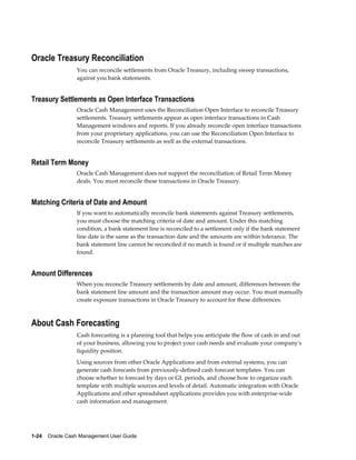 Oracle Treasury Reconciliation
                 You can reconcile settlements from Oracle Treasury, including sweep transactions,
                 against you bank statements.


Treasury Settlements as Open Interface Transactions
                 Oracle Cash Management uses the Reconciliation Open Interface to reconcile Treasury
                 settlements. Treasury settlements appear as open interface transactions in Cash
                 Management windows and reports. If you already reconcile open interface transactions
                 from your proprietary applications, you can use the Reconciliation Open Interface to
                 reconcile Treasury settlements as well as the external transactions.


Retail Term Money
                 Oracle Cash Management does not support the reconciliation of Retail Term Money
                 deals. You must reconcile these transactions in Oracle Treasury.


Matching Criteria of Date and Amount
                 If you want to automatically reconcile bank statements against Treasury settlements,
                 you must choose the matching criteria of date and amount. Under this matching
                 condition, a bank statement line is reconciled to a settlement only if the bank statement
                 line date is the same as the transaction date and the amounts are within tolerance. The
                 bank statement line cannot be reconciled if no match is found or if multiple matches are
                 found.


Amount Differences
                 When you reconcile Treasury settlements by date and amount, differences between the
                 bank statement line amount and the transaction amount may occur. You must manually
                 create exposure transactions in Oracle Treasury to account for these differences.



About Cash Forecasting
                 Cash forecasting is a planning tool that helps you anticipate the flow of cash in and out
                 of your business, allowing you to project your cash needs and evaluate your company's
                 liquidity position.
                 Using sources from other Oracle Applications and from external systems, you can
                 generate cash forecasts from previously-defined cash forecast templates. You can
                 choose whether to forecast by days or GL periods, and choose how to organize each
                 template with multiple sources and levels of detail. Automatic integration with Oracle
                 Applications and other spreadsheet applications provides you with enterprise-wide
                 cash information and management.




1-24    Oracle Cash Management User Guide
 