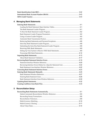 Bank Identification Code (BIC).............................................................................................. 3-42
    International Bank Account Number (IBAN).........................................................................3-43
    SEPA Credit Transfer.............................................................................................................. 3-43


4   Managing Bank Statements
    Entering Bank Statements......................................................................................................... 4-1
         Loading the Bank Statement Open Interface Tables............................................................ 4-1
         The Bank Statement Loader Program.................................................................................. 4-1
         To Run the Bank Statement Loader Program.......................................................................4-2
         Bank Statement Loader Program Parameters...................................................................... 4-4
         Using a Custom Loader Program........................................................................................ 4-5
         Automatic Bank Transmission Feature................................................................................ 4-5
         Retrieving Bank Statements and Payment Exceptions......................................................... 4-6
         Intra-Day Bank Statement Loader Program......................................................................... 4-8
         Submitting the Intra-Day Bank Statement Loader Program................................................ 4-8
         Receiving XML Bank Statements......................................................................................... 4-9
         Setting Up Your System to Receive XML Bank Statements................................................. 4-9
         Processing XML Bank Statements...................................................................................... 4-12
    Importing Bank Statements.................................................................................................... 4-13
         About Bank Statement Validation......................................................................................4-17
    Reviewing Bank Statement Interface Errors...........................................................................4-19
         Statement Interface Window Reference............................................................................. 4-20
         Reviewing Interface Errors Online for a Specific Statement Line...................................... 4-22
         Bank Statement Line Interface Window Reference............................................................ 4-22
    Correcting Bank Statement Interface Errors........................................................................... 4-23
    Entering Bank Statements Manually...................................................................................... 4-25
         Bank Statement Window Reference................................................................................... 4-27
         Entering Bank Statement Lines.......................................................................................... 4-29
         Bank Statement Interface Lines Window Reference...........................................................4-30
    Updating Bank Statements..................................................................................................... 4-32
    Creating Cashflows from Bank Files...................................................................................... 4-33


5   Reconciliation Setup
    Reconciling Bank Statements Automatically........................................................................... 5-1
         Submit Automatic Reconciliation Window Reference......................................................... 5-5
         Reconciling Sweep Transactions.......................................................................................... 5-6
         Reconciliation Tolerances.....................................................................................................5-8
         Multi-Currency Matching.................................................................................................. 5-10
         Multi-Currency Clearing....................................................................................................5-11
         About Value Dates............................................................................................................. 5-14




                                                                                                                                                   v
 