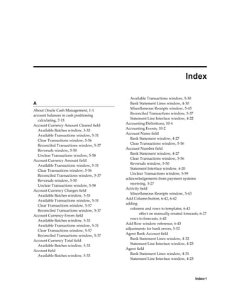  
                                                                               Index

                                            Available Transactions window, 5-30
A                                           Bank Statement Lines window, 4-30
                                            Miscellaneous Receipts window, 5-43
About Oracle Cash Management, 1-1
                                            Reconciled Transactions window, 5-37
account balances in cash positioning
                                            Statement Line Interface window, 4-22
   calculating, 7-15
                                          Accounting Definitions, 10-4
Account Currency Amount Cleared field
                                          Accounting Events, 10-2
   Available Batches window, 5-33
                                          Account Name field
   Available Transactions window, 5-31
                                            Bank Statement window, 4-27
   Clear Transactions window, 5-56
                                            Clear Transactions window, 5-56
   Reconciled Transactions window, 5-37
                                          Account Number field
   Reversals window, 5-50
                                            Bank Statement window, 4-27
   Unclear Transactions window, 5-58
                                            Clear Transactions window, 5-56
Account Currency Amount field
                                            Reversals window, 5-50
   Available Transactions window, 5-31
                                            Statement Interface window, 4-20
   Clear Transactions window, 5-56
                                            Unclear Transactions window, 5-59
   Reconciled Transactions window, 5-37
                                          acknowledgements from payment systems
   Reversals window, 5-50
                                            receiving, 3-27
   Unclear Transactions window, 5-58
                                          Activity field
Account Currency Charges field
                                            Miscellaneous Receipts window, 5-43
   Available Batches window, 5-33
                                          Add Column button, 6-42, 6-42
   Available Transactions window, 5-31
                                          adding
   Clear Transactions window, 5-57
                                            columns and rows to templates, 6-43
   Reconciled Transactions window, 5-37
                                                  effect on manually created forecasts, 6-27
Account Currency Errors field
                                            rows to forecasts, 6-42
   Available Batches window, 5-33
                                          Add Row window reference, 6-43
   Available Transactions window, 5-31
                                          adjustments for bank errors, 5-52
   Clear Transactions window, 5-57
                                          Agent Bank Account field
   Reconciled Transactions window, 5-37
                                            Bank Statement Lines window, 4-32
Account Currency Total field
                                            Statement Line Interface window, 4-23
   Available Batches window, 5-33
                                          Agent field
Account field
                                            Bank Statement Lines window, 4-31
   Available Batches window, 5-33
                                            Statement Line Interface window, 4-23




                                                                                     Index-1
 