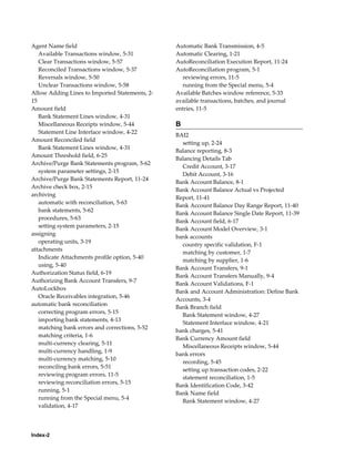 Agent Name field                                Automatic Bank Transmission, 4-5
   Available Transactions window, 5-31          Automatic Clearing, 1-21
   Clear Transactions window, 5-57              AutoReconciliation Execution Report, 11-24
   Reconciled Transactions window, 5-37         AutoReconciliation program, 5-1
   Reversals window, 5-50                         reviewing errors, 11-5
   Unclear Transactions window, 5-58              running from the Special menu, 5-4
Allow Adding Lines to Imported Statements, 2-   Available Batches window reference, 5-33
15                                              available transactions, batches, and journal
Amount field                                    entries, 11-5
   Bank Statement Lines window, 4-31
   Miscellaneous Receipts window, 5-44          B
   Statement Line Interface window, 4-22
                                                BAI2
Amount Reconciled field
                                                  setting up, 2-24
   Bank Statement Lines window, 4-31
                                                Balance reporting, 8-3
Amount Threshold field, 6-25
                                                Balancing Details Tab
Archive/Purge Bank Statements program, 5-62
                                                  Credit Account, 3-17
   system parameter settings, 2-15
                                                  Debit Account, 3-16
Archive/Purge Bank Statements Report, 11-24
                                                Bank Account Balance, 8-1
Archive check box, 2-15
                                                Bank Account Balance Actual vs Projected
archiving
                                                Report, 11-41
   automatic with reconciliation, 5-63
                                                Bank Account Balance Day Range Report, 11-40
   bank statements, 5-62
                                                Bank Account Balance Single Date Report, 11-39
   procedures, 5-63
                                                Bank Account field, 6-17
   setting system parameters, 2-15
                                                Bank Account Model Overview, 3-1
assigning
                                                bank accounts
   operating units, 3-19
                                                  country specific validation, F-1
attachments
                                                  matching by customer, 1-7
   Indicate Attachments profile option, 5-40
                                                  matching by supplier, 1-6
   using, 5-40
                                                Bank Account Transfers, 9-1
Authorization Status field, 6-19
                                                Bank Account Transfers Manually, 9-4
Authorizing Bank Account Transfers, 9-7
                                                Bank Account Validations, F-1
AutoLockbox
                                                Bank and Account Administration: Define Bank
   Oracle Receivables integration, 5-46
                                                Accounts, 3-4
automatic bank reconciliation
                                                Bank Branch field
   correcting program errors, 5-15
                                                  Bank Statement window, 4-27
   importing bank statements, 4-13
                                                  Statement Interface window, 4-21
   matching bank errors and corrections, 5-52
                                                bank charges, 5-41
   matching criteria, 1-6
                                                Bank Currency Amount field
   multi-currency clearing, 5-11
                                                  Miscellaneous Receipts window, 5-44
   multi-currency handling, 1-9
                                                bank errors
   multi-currency matching, 5-10
                                                  recording, 5-45
   reconciling bank errors, 5-51
                                                  setting up transaction codes, 2-22
   reviewing program errors, 11-5
                                                  statement reconciliation, 1-5
   reviewing reconciliation errors, 5-15
                                                Bank Identification Code, 3-42
   running, 5-1
                                                Bank Name field
   running from the Special menu, 5-4
                                                  Bank Statement window, 4-27
   validation, 4-17




Index-2
 