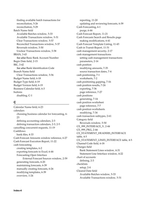 finding available batch transactions for             reporting, 11-20
  reconciliation, 5-26                                 updating and reviewing forecasts, 6-39
  reconciliation, 5-29                              Cash Forecasting, 6-1
Batch Name field                                       purge, 6-44
  Available Batches window, 5-33                    Cash Forecast Report, 11-21
  Available Transactions window, 5-31               Cash Forecasts Search and Results page
  Clear Transactions window, 5-57                      making modifications, 6-41
  Reconciled Transactions window, 5-37              Cash Forecast Template Listing, 11-43
  Reversals window, 5-50                            Cash in Transit Report, 11-31
  Unclear Transactions window, 5-58                 cash management security, 2-17
BBAN, 3-43                                          cash management transactions
  See also Basic Bank Account Number                   setting cash management transactions
Begin Date field, 2-15                                 parameters, 2-16
BIC, 3-42                                           cash position
  See also Bank Identification Code                    modifying amounts, 7-35
Branch Name field                                      source transaction dates, 7-4
  Clear Transactions window, 5-56                   cash positioning, 7-1
Budget Name field, 6-18                                worksheets, 7-2
Budget Type field, 6-19                             cash positioning gapping, 7-16
Budget Version field, 6-19                          cash position results, 7-24
Business Calendar field, 6-3                           exporting, 7-36
buttons                                                page reference, 7-27
  disabling, C-1                                    cash positions
                                                       generating, 7-14
C                                                   cash position worksheet
                                                       page reference, 7-7
Calendar Name field, 6-23
                                                    cash position worksheets
calendars
                                                       modifying, 7-34
   choosing business calendar for forecasting, 6-
                                                    cash transaction subtypes, 2-61
   23
                                                    Category field
   defining accounting calendars, 2-3
                                                       Reversals window, 5-50
   defining transaction calendars, 2-3, 2-5
                                                    CE_999_INTERFACE_V, 2-44
cancelling concurrent requests, 11-19
                                                    CE_999_PKG, 2-44
Cashflows
                                                    CE_STATEMENT_HEADERS_INTERFACE
   bank files, 4-33
                                                    table, 4-5
Cash Forecast Amounts window reference, 6-27
                                                    CE_STATEMENT_LINES_INTERFACE table, 4-5
Cash Forecast Execution Report, 11-22
                                                    Channel Code field, 6-18
cash forecasting
                                                    Charges field
   creating templates, 6-2
                                                       Bank Statement Lines window, 4-31
   exporting forecasts to Excel, 6-44
                                                       Statement Line Interface window, 4-22
   Forecasting Open Interface
                                                    chart of accounts
         External Forecast Sources window, 2-59
                                                       defining, 2-3
   generating forecasts, 6-20
                                                    checklists
   maintaining forecasts, 6-39
                                                       setup, 2-4
   manually creating forecasts, 6-26
                                                    Cleared Date field
   modifying templates, 6-39
                                                       Available Batches window, 5-33
   overview, 1-24
                                                       Available Transactions window, 5-31




Index-4
 