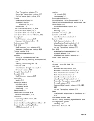 Clear Transactions window, 5-56                 creating
   Reconciled Transactions window, 5-37               risk formula, 3-20
   Unclear Transactions window, 5-58                  routing rules, 3-21
clearing                                           Creating Cashflows, 9-8
   bank statement lines, 1-6                       Creating Journal Entries Automatically, 10-16
   payment or receipt                              creating payments and receipts transactions, 5-40
         manually, 5-54, 5-55                      Creation Date field
   transactions, 1-6                                  Statement Interface window, 4-21
Clear Transaction button, 5-55, 5-56               currencies
Clear Transactions Report, 11-32                      defining, 2-3, 2-5
Clear Transactions window, 5-55, 5-55              Currencies window, 2-3, 2-5
Clear Transactions window reference, 5-56          Currency Code field
Closing field                                         Clear Transactions window, 5-56
   Bank Statement window, 4-27                     Currency field
   Statement Interface window, 4-21                   Bank Statement window, 4-27
closing process, 5-61                                 Miscellaneous Receipts window, 5-43
Code field                                            Statement Interface window, 4-21
   Bank Statement Lines window, 4-31                  Unclear Transactions window, 5-59
   Statement Line Interface window, 4-22           Curr field
Column Number field                                   Miscellaneous Receipts window, 5-44
   Add Column window, 6-43                            Reversals window, 5-50
columns                                               Statement Line Interface window, 4-23
   adding in forecast templates, 6-43              Cutoff Period field, 6-3
   changes affecting manually created forecasts,
   6-27                                            D
   defining forecast templates, 6-4
                                                   Database Link Name field, 2-59
Comments field
                                                   Date field
   Miscellaneous Receipts window, 5-44
                                                     Available Batches window, 5-33
   Reversals window, 5-50
                                                     Available Transactions window, 5-31
Complete check box, 5-60
                                                     Bank Statement Lines window, 4-30
Complete field
                                                     Bank Statement window, 4-27
   Bank Statement window, 4-27
                                                     Clear Transactions window, 5-56
completing
                                                     Miscellaneous Receipts window, 5-44
   header, 3-19
                                                     Reconciled Transactions window, 5-37
concurrent requests
                                                     Reversals window, 5-50
   cancelling, 11-19
                                                     Statement Line Interface window, 4-22, 4-22,
   monitoring, 11-19
                                                     4-23
   submitting, 11-18
                                                     Unclear Transactions window, 5-58
control totals, 4-27
                                                   dates
control total validation, 4-18
                                                     expected cash activity date for forecasting, 6-5,
Correction Method field, 2-23
                                                     6-20
corrections
                                                   debit memo reversal, 5-49
   reconciling to bank errors, 5-51
                                                   Default Clearing Balancing Segment Value, 3-18
Create button, C-2
                                                   default payment systems
Create New Forecast Template check box, 6-43
                                                     selecting, 3-20
Create New Forecast Template field
                                                   Define Bank Branches, 3-3
   Add Column window, 6-43




                                                                                              Index-5
 