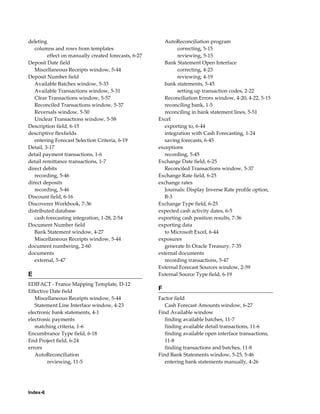 deleting                                                 AutoReconciliation program
   columns and rows from templates                            correcting, 5-15
         effect on manually created forecasts, 6-27           reviewing, 5-15
Deposit Date field                                       Bank Statement Open Interface
   Miscellaneous Receipts window, 5-44                        correcting, 4-23
Deposit Number field                                          reviewing, 4-19
   Available Batches window, 5-33                        bank statements, 5-45
   Available Transactions window, 5-31                        setting up transaction codes, 2-22
   Clear Transactions window, 5-57                       Reconciliation Errors window, 4-20, 4-22, 5-15
   Reconciled Transactions window, 5-37                  reconciling bank, 1-5
   Reversals window, 5-50                                reconciling in bank statement lines, 5-51
   Unclear Transactions window, 5-58                  Excel
Description field, 6-15                                  exporting to, 6-44
descriptive flexfields                                   integration with Cash Forecasting, 1-24
   entering Forecast Selection Criteria, 6-19            saving forecasts, 6-45
Detail, 3-17                                          exceptions
detail payment transactions, 1-6                         recording, 5-45
detail remittance transactions, 1-7                   Exchange Date field, 6-25
direct debits                                            Reconciled Transactions window, 5-37
   recording, 5-46                                    Exchange Rate field, 6-25
direct deposits                                       exchange rates
   recording, 5-46                                       Journals: Display Inverse Rate profile option,
Discount field, 6-16                                     B-3
Discoverer Workbook, 7-36                             Exchange Type field, 6-25
distributed database                                  expected cash activity dates, 6-5
   cash forecasting integration, 1-28, 2-54           exporting cash position results, 7-36
Document Number field                                 exporting data
   Bank Statement window, 4-27                           to Microsoft Excel, 6-44
   Miscellaneous Receipts window, 5-44                exposures
document numbering, 2-60                                 generate In Oracle Treasury, 7-35
documents                                             external documents
   external, 5-47                                        recording transactions, 5-47
                                                      External Forecast Sources window, 2-59
E                                                     External Source Type field, 6-19
EDIFACT - France Mapping Template, D-12
Effective Date field                                  F
   Miscellaneous Receipts window, 5-44                Factor field
   Statement Line Interface window, 4-23                 Cash Forecast Amounts window, 6-27
electronic bank statements, 4-1                       Find Available window
electronic payments                                      finding available batches, 11-7
   matching criteria, 1-6                                finding available detail transactions, 11-6
Encumbrance Type field, 6-18                             finding available open interface transactions,
End Project field, 6-24                                  11-8
errors                                                   finding transactions and batches, 11-8
   AutoReconciliation                                 Find Bank Statements window, 5-25, 5-46
        reviewing, 11-5                                  entering bank statements manually, 4-26




Index-6
 