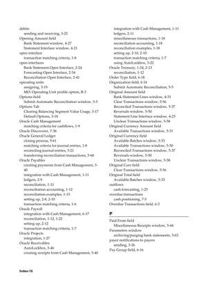 debits                                               integration with Cash Management, 1-11
  sending and receiving, 3-25                        ledgers, 2-11
Opening Amount field                                 miscellaneous transactions, 1-18
  Bank Statement window, 4-27                        reconciliation accounting, 1-18
  Statement Interface window, 4-21                   reconciliation examples, 1-18
open interface                                       setting up, 2-10, 2-10
  transaction matching criteria, 1-8                 transaction matching criteria, 1-7
open interfaces                                      using AutoLockbox, 5-22
  Bank Statement Open Interface, 2-24              Oracle Treasury, 1-24, 2-13
  Forecasting Open Interface, 2-54                   reconciliation, 1-12
  Reconciliation Open Interface, 2-41              Order Type field, 6-18
operating units                                    Organization field, 6-16
  assigning, 3-19                                    Submit Automatic Reconciliation, 5-5
  MO: Operating Unit profile option, B-3           Original Amount field
Options field                                        Bank Statement Lines window, 4-31
  Submit Automatic Reconciliation window, 5-5        Clear Transactions window, 5-56
Options Tab                                          Reconciled Transactions window, 5-37
  Clearing Balancing Segment Value Usage, 3-17       Reversals window, 5-50
  Default Options, 3-18                              Statement Line Interface window, 4-23
Oracle Cash Management                               Unclear Transactions window, 5-58
  matching criteria for cashflows, 1-9             Original Currency Amount field
Oracle Discoverer, 7-36                              Available Transactions window, 5-31
Oracle General Ledger                              Original Currency field
  closing process, 5-61                              Available Batches window, 5-33
  matching criteria for journal entries, 1-8         Available Transactions window, 5-30
  reconciling journal entries, 5-21                  Reconciled Transactions window, 5-37
  transferring reconciliation transactions, 5-60     Reversals window, 5-50
Oracle Payables                                      Unclear Transactions window, 5-58
  creating payments from Cash Management, 5-       Original Curr field
  40                                                 Clear Transactions window, 5-56
  integration with Cash Management, 1-11           Original Total field
  ledgers, 2-9                                       Available Batches window, 5-33
  reconciliation, 1-11                             outflows
  reconciliation accounting, 1-12                    cash forecasting, 1-25
  reconciliation examples, 1-15                    overdue transactions
  setting up, 2-8, 2-10                              cash positioning, 7-5
  transaction matching criteria, 1-6               Overdue Transactions field, 6-3
Oracle Payroll
  integration with Cash Management, 6-17           P
  reconciliation, 1-12, 1-22
                                                   Paid From field
  setting up, 2-12
                                                     Miscellaneous Receipts window, 5-44
  transaction matching criteria, 1-7
                                                   Parameters window
Oracle Projects
                                                     archiving/purging bank statements, 5-63
  integration, 1-27
                                                   payer notifications to payers
Oracle Receivables
                                                     sending, 3-26
  AutoLockbox, 5-46
                                                   Pay Group field, 6-16
  creating receipts from Cash Management, 5-40




Index-10
 