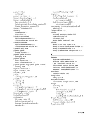payment batches                                       Sequential Numbering, 2-60, B-3
  matching, 1-6                                     programs
payment exceptions, 4-6                               Archive/Purge Bank Statements, 5-62
Payment Exceptions Report, 11-38                      AutoReconciliation, 5-1
Payment Method field, 6-17                                  reviewing errors, 11-5
  Reversals window, 5-50                              Bank Statement Import, 4-13, 5-1
  Submit Automatic Reconciliation window, 5-5               correcting errors, 4-23
  Unclear Transactions window, 5-58                 purchase card processing transaction detail
Payment Priority field, 6-16                          selecting, 3-20
payments                                            Purge check box, 2-15
  miscellaneous, 1-11                               purging
  reconciling, 1-6                                    automatic with reconciliation, 5-63
Payments Amount field                                 bank statements, 5-62
  Bank Statement window, 4-27                         procedures, 5-63
  Statement Interface window, 4-21                    setting system parameters, 2-15
Payments Lines field                                purpose
  Bank Statement window, 4-27                         setting up first party payees, 3-19
  Statement Interface window, 4-21                    setting up funds capture process profiles, 3-25
Payments Setup, 3-18                                  setting up payment systems, 3-21
payment system                                        setting up transmission configurations, 3-22
  settings required, 3-22
payment system accounts                             R
  specifying, 3-29
                                                    Rate field
payment systems
                                                       Available Batches window, 5-33
  funds capture side, 3-22
                                                       Available Transactions window, 5-31
  funds disbursement side, 3-22
                                                       Clear Transactions window, 5-57
payment systems and payment system accounts
                                                       Miscellaneous Receipts window, 5-44
  selecting, 3-19
                                                       Reconciled Transactions window, 5-37
Payment Templates, 9-2
                                                       Statement Line Interface window, 4-23
Payroll Name field, 6-16
                                                    Reason field
Period field, 6-18
                                                       Reversals window, 5-50
periods
                                                    receipt classes
  defining accounting periods, 2-3
                                                       setting up, 2-11
period types
                                                    Receipt Number field
  defining, 2-3
                                                       Miscellaneous Receipts window, 5-43
positioning, 7-1
                                                    receipts
prerequisites
                                                       reconciling, 1-6
  setting up first party payees, 3-18
                                                       rejected
  setting up funds capture process profiles, 3-25
                                                             bank transaction codes, 2-21
  setting up payment systems, 3-21
                                                             entering reversals, 5-48
Processing Payments, 9-7
                                                             matching, 1-7
Profile Class field, 6-17
                                                             recording with AutoReconciliation, 5-45
profile options
                                                    Receipts Amount field
  GL Ledger Name, B-3
                                                       Bank Statement window, 4-27
  Indicate Attachments, 5-40
                                                       Statement Interface window, 4-21
  Journals: Display Inverse Rate, B-3
                                                    Receipts Lines field
  overview, B-1




                                                                                             Index-11
 