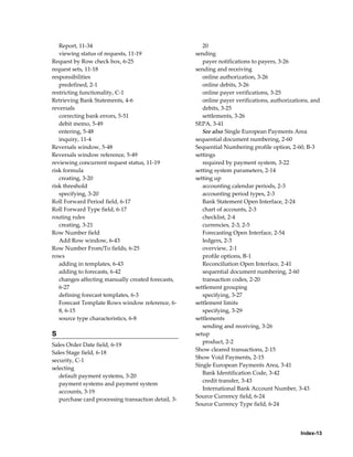 Report, 11-34                                        20
   viewing status of requests, 11-19                 sending
Request by Row check box, 6-25                          payer notifications to payers, 3-26
request sets, 11-18                                  sending and receiving
responsibilities                                        online authorization, 3-26
   predefined, 2-1                                      online debits, 3-26
restricting functionality, C-1                          online payer verifications, 3-25
Retrieving Bank Statements, 4-6                         online payer verifications, authorizations, and
reversals                                               debits, 3-25
   correcting bank errors, 5-51                         settlements, 3-26
   debit memo, 5-49                                  SEPA, 3-41
   entering, 5-48                                       See also Single European Payments Area
   inquiry, 11-4                                     sequential document numbering, 2-60
Reversals window, 5-48                               Sequential Numbering profile option, 2-60, B-3
Reversals window reference, 5-49                     settings
reviewing concurrent request status, 11-19              required by payment system, 3-22
risk formula                                         setting system parameters, 2-14
   creating, 3-20                                    setting up
risk threshold                                          accounting calendar periods, 2-3
   specifying, 3-20                                     accounting period types, 2-3
Roll Forward Period field, 6-17                         Bank Statement Open Interface, 2-24
Roll Forward Type field, 6-17                           chart of accounts, 2-3
routing rules                                           checklist, 2-4
   creating, 3-21                                       currencies, 2-3, 2-5
Row Number field                                        Forecasting Open Interface, 2-54
   Add Row window, 6-43                                 ledgers, 2-3
Row Number From/To fields, 6-25                         overview, 2-1
rows                                                    profile options, B-1
   adding in templates, 6-43                            Reconciliation Open Interface, 2-41
   adding to forecasts, 6-42                            sequential document numbering, 2-60
   changes affecting manually created forecasts,        transaction codes, 2-20
   6-27                                              settlement grouping
   defining forecast templates, 6-3                     specifying, 3-27
   Forecast Template Rows window reference, 6-       settlement limits
   8, 6-15                                              specifying, 3-29
   source type characteristics, 6-8                  settlements
                                                        sending and receiving, 3-26
S                                                    setup
                                                        product, 2-2
Sales Order Date field, 6-19
                                                     Show cleared transactions, 2-15
Sales Stage field, 6-18
                                                     Show Void Payments, 2-15
security, C-1
                                                     Single European Payments Area, 3-41
selecting
                                                        Bank Identification Code, 3-42
   default payment systems, 3-20
                                                        credit transfer, 3-43
   payment systems and payment system
                                                        International Bank Account Number, 3-43
   accounts, 3-19
                                                     Source Currency field, 6-24
   purchase card processing transaction detail, 3-
                                                     Source Currency Type field, 6-24




                                                                                               Index-13
 