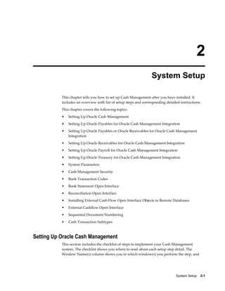 2
                                                                  System Setup

           This chapter tells you how to set up Cash Management after you have installed. It
           includes an overview with list of setup steps and corresponding detailed instructions.
           This chapter covers the following topics:
           •   Setting Up Oracle Cash Management
           •   Setting Up Oracle Payables for Oracle Cash Management Integration
           •   Setting Up Oracle Payables or Oracle Receivables for Oracle Cash Management
               Integration
           •   Setting Up Oracle Receivables for Oracle Cash Management Integration
           •   Setting Up Oracle Payroll for Oracle Cash Management Integration
           •   Setting Up Oracle Treasury for Oracle Cash Management Integration
           •   System Parameters
           •   Cash Management Security
           •   Bank Transaction Codes
           •   Bank Statement Open Interface
           •   Reconciliation Open Interface
           •   Installing External Cash Flow Open Interface Objects in Remote Databases
           •   External Cashflow Open Interface
           •   Sequential Document Numbering
           •   Cash Transaction Subtypes



Setting Up Oracle Cash Management
           This section includes the checklist of steps to implement your Cash Management
           system. The checklist shows you where to read about each setup step detail. The
           Window Name(s) column shows you in which window(s) you perform the step, and




                                                                                 System Setup    2-1
 