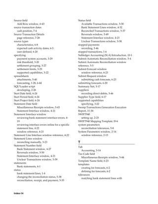 Source field                                          Status field
   Add Row window, 6-43                                  Available Transactions window, 5-30
source transaction dates                                 Bank Statement Lines window, 4-32
   cash position, 7-4                                    Reconciled Transactions window, 5-37
Source Transaction Details                               Reversals window, 5-49
   page reference, 7-28                                  Statement Interface window, 4-21
source types                                             Unclear Transactions window, 5-58
   characteristics, 6-8                               stopped payments
   expected cash activity dates, 6-5                     recording, 5-46
   user-defined, 6-20                                 stopped transactions, 1-6
specifying                                            Subledger Accounting (SLA) Introduction, 10-1
   payment system accounts, 3-29                      Submit Automatic Reconciliation window, 5-4
   risk threshold, 3-20                               Submit Automatic Reconciliation window
   settlement grouping, 3-27                          reference, 5-5
   settlement limits, 3-29                            Submit Forecast window
   supported capabilities, 3-22                          window reference, 6-23
spreadsheets                                          Submit Request window
   attachments, 5-40                                     submitting cash forecasts, 6-23
   forecasting, 1-28, 6-44                            submitting forecasts, 6-20
SQL*Loader script                                     Summary Net, 3-17
   developing, 2-26                                   suppliers
Start Date field, 6-24                                   recording direct debits, 5-46
Start Period field, 6-24                              Supplier Type field, 6-17
Start Project field, 6-24                             supported capabilities
Statement Date field                                     specifying, 3-22
   Miscellaneous Receipts window, 5-43                Sweep Transactions Generation Execution
   Statement Interface window, 4-21                   Report, 11-30
Statement Interface window                            SWIFT940
   reviewing bank statement interface errors, 4-         setting up, 2-25
   19                                                 SWIFT940 Mapping Template, D-6
   reviewing interface errors online for a specific   system parameters
   statement line, 4-22                                  reconciliation tolerances, 5-8
   window reference, 4-21                             System Parameters window, 2-14
Statement Line Interface window reference, 4-22          window reference, 2-15
Statement Lines window
   reconciling manually, 5-23                         T
Statement Number field
                                                      Tab
   Bank Statement window, 4-27
                                                         Accounting, 3-14
   Reversals window, 5-50
                                                      Tax Code field
   Statement Interface window, 4-21
                                                         Miscellaneous Receipts window, 5-44
   Unclear Transactions window, 5-59
                                                      Template Name field, 6-23
statements
                                                      templates
   Bank statements, 4-1
                                                         creating for forecasts, 6-2
status
                                                         defining for forecasts, 6-2
   bank statement lines, 1-4
                                                      tolerances
   changing the reconciliation status, 5-38
                                                         matching bank statement lines with
   reconciliation, receipt, and payment, 5-35




Index-14
 