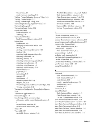 transactions, 1-6                                      Available Transactions window, 5-30, 5-31
   multi-currency matching, 5-10                          Bank Statement Lines window, 4-30
Trading Partner Balancing Segment Value, 3-15             Clear Transactions window, 5-56, 5-57
Trading Partner Ledger, 3-15                              Miscellaneous Receipts window, 5-44
Trading Partner Legal Entity, 3-15                        Reconciled Transactions window, 5-37
Transacting Balancing Segment Value, 3-14                 Reversals window, 5-49
Transacting Ledger, 3-14                                  Statement Line Interface window, 4-23
Transacting Legal Entity, 3-14                            Unclear Transactions window, 5-58
transaction codes
   bank statements, 1-5                               U
   defining, 2-20
                                                      Unclear Transaction button, 5-57
Transaction Date field
                                                      Unclear Transactions window, 5-58
   Bank Statement Lines window, 4-31
                                                      Unclear Transactions window reference, 5-58
transactions
                                                      unmarking a completed bank statement, 5-59
   bank errors, 5-51
                                                      Unreconciled Amount field
   changing reconciliation status, 5-38
                                                        Bank Statement window, 4-27
   clearing, 1-6
                                                      Unreconciled Lines field
   creating payments and receipts, 5-40
                                                        Bank Statement window, 4-27
   finding, 5-26
                                                      unreconciling, 1-14, 5-38
   matching bank statement lines, 1-6
                                                      updating bank statements, 4-32
   matching cashflows, 1-9
                                                      Use Average Payment Days field, 6-18
   matching criteria, 1-6
                                                      Use for All Journals, 3-17
   matching for electronic payments, 1-6
                                                      Use for Many-to-Many Journals Only, 3-18
   matching journal entries, 1-8
                                                      Use Payment Terms field, 6-18
   matching miscellaneous, 1-8
                                                      Using Default Rule, 3-18
   matching multi-currency, 5-10
   miscellaneous, 5-41
                                                      V
   payments, 1-6
   reconciling, 5-29                                  validation
   rejected, 1-7                                        bank statement headers, 4-17
   remittances, 1-7                                     bank statement lines, 4-18
   reviewing reconciled, 5-34                           control totals, 4-18
   stopped, 1-6, 2-21                                   country specific bank account, F-1
   transferring reconciled to General Ledger, 5-60      multi-currency, 4-19
   viewing reconciled, 11-4                             overview, 4-17
Transactions Available for Reconciliation Report,     value date, 5-14
11-34                                                 Value Date field
Transaction Type field, 6-19                            Bank Statement Lines window, 4-31
transaction types, 1-5                                  Clear Transactions window, 5-56
transferring data to General Ledger                     Unclear Transactions window, 5-58
   differences within reconciliation tolerances, 5-   View Available Batches window, 11-1
   8                                                  View Available Transactions window, 5-29
   reconciliation overview, 1-2                       View Bank Account Balances window, 11-1
   reconciliation transactions, 5-60                  View Bank Accounts window, 11-1
TRX, 2-39                                             View Bank Account Transfer window, 11-1
Type field, 2-59                                      View Bank Information window, 11-1
   Available Batches window, 5-33                     View Bank Statement Lines window, 11-1




                                                                                               Index-15
 