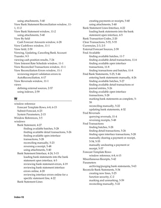 using attachments, 5-40                                creating payments or receipts, 5-40
View Bank Statement Reconciliation window, 11-            using attachments, 5-40
1, 11-2                                              Bank Statement Lines Interface, 4-22
View Bank Statement window, 11-2                          loading bank statements into the bank
   using attachments, 5-40                                statement open interface, 4-5
View By field                                        Bank Transaction Codes, 2-20
   Cash Forecast Amounts window, 6-28                Clear Transactions, 5-55, 5-55
View Cashflows window, 11-1                          Currencies, 2-3, 2-5
View field, 2-59                                     External Forecast Sources, 2-59
Viewing, Updating, Canceling Bank Account            Find Available
Transfer, 9-5                                             finding available batches, 11-7
viewing cash position results, 7-24                       finding available detail transactions, 11-6
View Interest Rate Schedule window, 11-1                  finding available open interface
View Reconciled Transactions window, 11-1                 transactions, 11-8
View Reconciliation Errors window, 11-1                   finding transactions and batches, 11-8
   reviewing import validation errors in             Find Bank Statements, 5-25, 5-46
   AutoReconciliation, 4-17                               entering bank statements manually, 4-26
View Reversals window, 11-1                               finding available batches, 5-27
views                                                     finding available detail transactions or
   defining external sources, 2-57                        journal entries, 5-26
   using indexes, 2-59                                    finding available open interface
                                                          transactions, 5-28
W                                                         marking bank statements as complete, 5-
                                                          59
window reference
                                                          reconciling manually, 5-22
  Forecast Template Rows, 6-8, 6-15
                                                          updating bank statements, 4-32
  Submit Forecast, 6-23
                                                     Find Reversals
  System Parameters, 2-15
                                                          querying reversals, 11-4
Window References, 3-5
                                                          reversing receipts, 5-48
windows
                                                     Find Transactions
  Bank Statement, 4-27
                                                          finding batches, 5-28
       finding available batches, 5-28
                                                          finding detail transactions, 5-26
       finding available detail transactions, 5-26
                                                          finding open interface transactions, 5-28
       finding available open interface
                                                          manually clearing a payment or receipt,
       transactions, 5-28
                                                          5-54, 5-55
       reconciling manually, 5-23
                                                          manually unclearing a payment or
       reversing a receipt, 5-48
                                                          receipt, 5-57
       using attachments, 5-40
                                                     Forecast Template Rows
  Bank Statement Interface, 4-24, 5-15
                                                          window reference, 6-8, 6-15
       loading bank statements into the bank
                                                     Miscellaneous Receipts, 5-42
       statement open interface, 4-5
                                                     Parameters
       reviewing bank statement errors, 4-19
                                                          archiving/purging bank statements, 5-63
       reviewing bank statement interface
                                                     Reconcile Bank Statements, 5-34
       errors online, 4-20
                                                          creating new lines, 5-25
       reviewing interface errors online for a
                                                          function security, C-2
       specific statement line, 4-22
                                                          marking and unmarking, 5-59
  Bank Statement Lines
                                                          reconciling manually, 5-22




Index-16
 