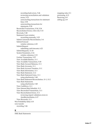 recording bank errors, 5-46                mapping rules, E-1
        reviewing reconciliation and validation    processing, 4-12
        errors, 5-15                               Receiving, 4-9
        unreconciling transactions for statement   setting up, 4-9
        lines, 5-38
        unreconciling transactions for
        statements, 5-39
  Reconciled Transactions, 5-34, 5-34
  Reconciliation Errors, 4-20, 4-22, 5-15
  Reversals, 5-48
  Statement Lines window
        reconciling manually, 5-23
  Submit Automatic Reconciliation, 5-4
  Submit Forecast
        window reference, 6-23
  Submit Request
        submitting cash forecasts, 6-23
  Submit Requests, 11-18
  System Parameters, 2-14
        window reference, 2-15
  Unclear Transactions, 5-57
  View Available Batches, 11-1
  View Available Transactions, 5-29
  View Bank Account Balances, 11-1
  View Bank Accounts, 11-1
  View Bank Account Transfers, 11-1
  View Bank Information, 11-1
  View Bank Statement, 11-2
  View Bank Statement Lines, 11-1
        using attachments, 5-40
  View Bank Statement Reconciliation, 11-1, 11-2
  View Bank Statements
        using attachments, 5-40
  View Cashflows, 11-1
  View Interest Rate Schedule, 11-1
  View Reconciled Transactions, 11-1
  View Reconciliation Errors, 11-1
        reviewing import validation errors in
        AutoReconciliation, 4-17
  View Reversals, 11-1
Win Probability field, 6-19
wire transfer
  recording, 5-46

X
XML Bank Statements




                                                                        Index-17
 