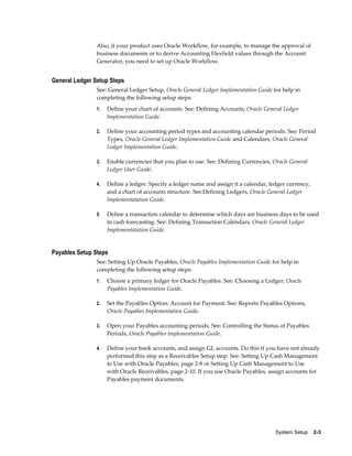 Also, if your product uses Oracle Workflow, for example, to manage the approval of
                business documents or to derive Accounting Flexfield values through the Account
                Generator, you need to set up Oracle Workflow.


General Ledger Setup Steps
                See: General Ledger Setup, Oracle General Ledger Implementation Guide for help in
                completing the following setup steps:
                1.   Define your chart of accounts. See: Defining Accounts, Oracle General Ledger
                     Implementation Guide.

                2.   Define your accounting period types and accounting calendar periods. See: Period
                     Types, Oracle General Ledger Implementation Guide and Calendars, Oracle General
                     Ledger Implementation Guide.

                3.   Enable currencies that you plan to use. See: Defining Currencies, Oracle General
                     Ledger User Guide.

                4.   Define a ledger. Specify a ledger name and assign it a calendar, ledger currency,
                     and a chart of accounts structure. See:Defining Ledgers, Oracle General Ledger
                     Implementatation Guide.

                5.   Define a transaction calendar to determine which days are business days to be used
                     in cash forecasting. See: Defining Transaction Calendars, Oracle General Ledger
                     Implementatation Guide.


Payables Setup Steps
                See: Setting Up Oracle Payables, Oracle Payables Implementation Guide for help in
                completing the following setup steps:
                1.   Choose a primary ledger for Oracle Payables. See: Choosing a Ledger, Oracle
                     Payables Implementation Guide.

                2.   Set the Payables Option: Account for Payment. See: Reports Payables Options,
                     Oracle Payables Implementation Guide.

                3.   Open your Payables accounting periods. See: Controlling the Status of Payables
                     Periods, Oracle Payables Implementation Guide.

                4.   Define your bank accounts, and assign GL accounts. Do this if you have not already
                     performed this step as a Receivables Setup step. See: Setting Up Cash Management
                     to Use with Oracle Payables, page 2-8 or Setting Up Cash Management to Use
                     with Oracle Receivables, page 2-10. If you use Oracle Payables, assign accounts for
                     Payables payment documents.




                                                                                        System Setup    2-3
 
