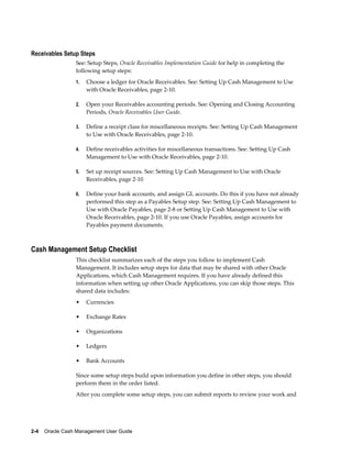 Receivables Setup Steps
                 See: Setup Steps, Oracle Receivables Implementation Guide for help in completing the
                 following setup steps:
                 1.   Choose a ledger for Oracle Receivables. See: Setting Up Cash Management to Use
                      with Oracle Receivables, page 2-10.

                 2.   Open your Receivables accounting periods. See: Opening and Closing Accounting
                      Periods, Oracle Receivables User Guide.

                 3.   Define a receipt class for miscellaneous receipts. See: Setting Up Cash Management
                      to Use with Oracle Receivables, page 2-10.

                 4.   Define receivables activities for miscellaneous transactions. See: Setting Up Cash
                      Management to Use with Oracle Receivables, page 2-10.

                 5.   Set up receipt sources. See: Setting Up Cash Management to Use with Oracle
                      Receivables, page 2-10

                 6.   Define your bank accounts, and assign GL accounts. Do this if you have not already
                      performed this step as a Payables Setup step. See: Setting Up Cash Management to
                      Use with Oracle Payables, page 2-8 or Setting Up Cash Management to Use with
                      Oracle Receivables, page 2-10. If you use Oracle Payables, assign accounts for
                      Payables payment documents.



Cash Management Setup Checklist
                 This checklist summarizes each of the steps you follow to implement Cash
                 Management. It includes setup steps for data that may be shared with other Oracle
                 Applications, which Cash Management requires. If you have already defined this
                 information when setting up other Oracle Applications, you can skip those steps. This
                 shared data includes:
                 •    Currencies

                 •    Exchange Rates

                 •    Organizations

                 •    Ledgers

                 •    Bank Accounts

                 Since some setup steps build upon information you define in other steps, you should
                 perform them in the order listed.
                 After you complete some setup steps, you can submit reports to review your work and




2-4    Oracle Cash Management User Guide
 