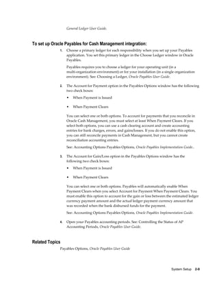 General Ledger User Guide.



To set up Oracle Payables for Cash Management integration:
              1.   Choose a primary ledger for each responsibility when you set up your Payables
                   application. You set this primary ledger in the Choose Ledger window in Oracle
                   Payables.
                   Payables requires you to choose a ledger for your operating unit (in a
                   multi-organization environment) or for your installation (in a single organization
                   environment). See: Choosing a Ledger, Oracle Payables User Guide.

              2.   The Account for Payment option in the Payables Options window has the following
                   two check boxes:
                   •   When Payment is Issued

                   •   When Payment Clears

                   You can select one or both options. To account for payments that you reconcile in
                   Oracle Cash Management, you must select at least When Payment Clears. If you
                   select both options, you can use a cash clearing account and create accounting
                   entries for bank charges, errors, and gains/losses. If you do not enable this option,
                   you can still reconcile payments in Cash Management, but you cannot create
                   reconciliation accounting entries.
                   See: Accounting Options Payables Options, Oracle Payables Implementation Guide..

              3.   The Account for Gain/Loss option in the Payables Options window has the
                   following two check boxes:
                   •   When Payment is Issued

                   •   When Payment Clears

                   You can select one or both options. Payables will automatically enable When
                   Payment Clears when you select Account for Payment When Payment Clears. You
                   must enable this option to account for the gain or loss between the estimated ledger
                   currency payment amount and the actual ledger payment currency amount that
                   was recorded when the bank disbursed funds for the payment.
                   See: Accounting Options Payables Options, Oracle Payables Implementation Guide.

              4.   Open your Payables accounting periods. See: Controlling the Status of AP
                   Accounting Periods, Oracle Payables User Guide.



Related Topics
              Payables Options, Oracle Payables User Guide




                                                                                        System Setup    2-9
 