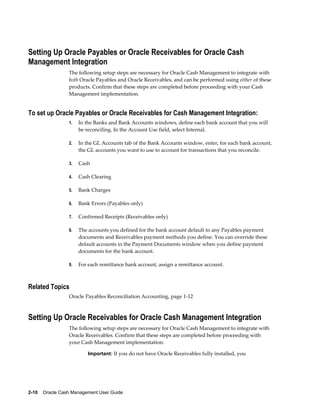 Setting Up Oracle Payables or Oracle Receivables for Oracle Cash
Management Integration
                 The following setup steps are necessary for Oracle Cash Management to integrate with
                 both Oracle Payables and Oracle Receivables, and can be performed using either of these
                 products. Confirm that these steps are completed before proceeding with your Cash
                 Management implementation.


To set up Oracle Payables or Oracle Receivables for Cash Management Integration:
                 1.   In the Banks and Bank Accounts windows, define each bank account that you will
                      be reconciling. In the Account Use field, select Internal.

                 2.   In the GL Accounts tab of the Bank Accounts window, enter, for each bank account,
                      the GL accounts you want to use to account for transactions that you reconcile.

                 3.   Cash

                 4.   Cash Clearing

                 5.   Bank Charges

                 6.   Bank Errors (Payables only)

                 7.   Confirmed Receipts (Receivables only)

                 8.   The accounts you defined for the bank account default to any Payables payment
                      documents and Receivables payment methods you define. You can override these
                      default accounts in the Payment Documents window when you define payment
                      documents for the bank account.

                 9.   For each remittance bank account, assign a remittance account.



Related Topics
                 Oracle Payables Reconciliation Accounting, page 1-12



Setting Up Oracle Receivables for Oracle Cash Management Integration
                 The following setup steps are necessary for Oracle Cash Management to integrate with
                 Oracle Receivables. Confirm that these steps are completed before proceeding with
                 your Cash Management implementation.

                          Important: If you do not have Oracle Receivables fully installed, you




2-10    Oracle Cash Management User Guide
 