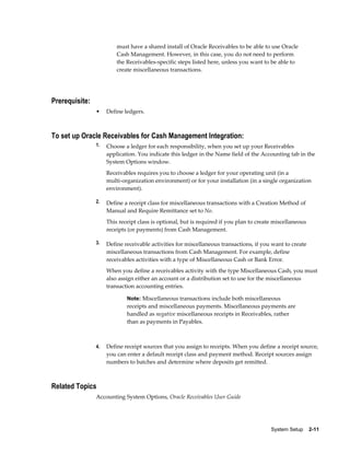 must have a shared install of Oracle Receivables to be able to use Oracle
                         Cash Management. However, in this case, you do not need to perform
                         the Receivables-specific steps listed here, unless you want to be able to
                         create miscellaneous transactions.




Prerequisite:
                •    Define ledgers.



To set up Oracle Receivables for Cash Management Integration:
                1.   Choose a ledger for each responsibility, when you set up your Receivables
                     application. You indicate this ledger in the Name field of the Accounting tab in the
                     System Options window.
                     Receivables requires you to choose a ledger for your operating unit (in a
                     multi-organization environment) or for your installation (in a single organization
                     environment).

                2.   Define a receipt class for miscellaneous transactions with a Creation Method of
                     Manual and Require Remittance set to No.
                     This receipt class is optional, but is required if you plan to create miscellaneous
                     receipts (or payments) from Cash Management.

                3.   Define receivable activities for miscellaneous transactions, if you want to create
                     miscellaneous transactions from Cash Management. For example, define
                     receivables activities with a type of Miscellaneous Cash or Bank Error.
                     When you define a receivables activity with the type Miscellaneous Cash, you must
                     also assign either an account or a distribution set to use for the miscellaneous
                     transaction accounting entries.

                             Note: Miscellaneous transactions include both miscellaneous
                             receipts and miscellaneous payments. Miscellaneous payments are
                             handled as negative miscellaneous receipts in Receivables, rather
                             than as payments in Payables.



                4.   Define receipt sources that you assign to receipts. When you define a receipt source,
                     you can enter a default receipt class and payment method. Receipt sources assign
                     numbers to batches and determine where deposits get remitted.



Related Topics
                Accounting System Options, Oracle Receivables User Guide




                                                                                         System Setup    2-11
 
