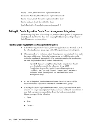 Receipt Classes , Oracle Receivables Implementation Guide
                 Receivables Activities, Oracle Receivables Implementation Guide
                 Receipt Sources, Oracle Receivables Implementation User Guide
                 Receipt Methods, Oracle Receivables User Guide
                 Oracle Receivables Reconciliation Accounting, page 1-18



Setting Up Oracle Payroll for Oracle Cash Management Integration
                 The following setup steps are necessary for Oracle Cash Management to integrate with
                 Oracle Payroll. Confirm that these steps are completed before proceeding with your
                 Cash Management implementation.


To set up Oracle Payroll for Cash Management integration:
                 1.   In the Define Organization window, define an organization and classify it as all of
                      the following: business group, legal entity, HR organization, or operating unit.

                 2.   (This step needs to be performed only if the assignment has not already been made
                      during the initial setup.) Assign the business group to the HR: Security profile
                      option for your Payroll responsibility. (The organization defined in step 1 creates
                      the same unique identity for all the four classifications).

                              Important: If you are using Oracle Payroll, the Organization should
                              have already been classified as a Business Group & HR
                              Organization. You need to classify the same Organization as a
                              Legal Entity and Operating Unit also. However, step 2 needs to be
                              performed only if the assignment has not already been made
                              during initial setup.



                 3.   In Cash Management, ensure that bank accounts you like to use for Payroll
                      reconciliation have Payroll Use defined with correct business groups.

                 4.   In the Organizational Payment Method window, create payment methods. Bank
                      accounts you assign to your payment methods are used for Payroll reconciliation in
                      your Cash Management responsibility. To use the bank accounts in Cash
                      Management, provide the following:
                      •   Name

                      •   Type

                      •   Currency




2-12    Oracle Cash Management User Guide
 