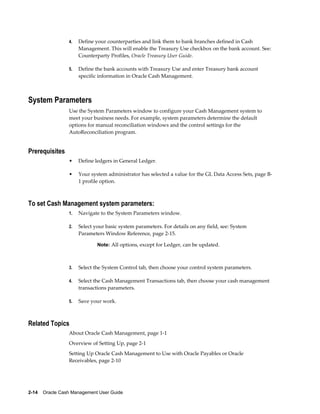 4.   Define your counterparties and link them to bank branches defined in Cash
                      Management. This will enable the Treasury Use checkbox on the bank account. See:
                      Counterparty Profiles, Oracle Treasury User Guide.

                 5.   Define the bank accounts with Treasury Use and enter Treasury bank account
                      specific information in Oracle Cash Management.



System Parameters
                 Use the System Parameters window to configure your Cash Management system to
                 meet your business needs. For example, system parameters determine the default
                 options for manual reconciliation windows and the control settings for the
                 AutoReconciliation program.


Prerequisites
                 •    Define ledgers in General Ledger.

                 •    Your system administrator has selected a value for the GL Data Access Sets, page B-
                      1 profile option.



To set Cash Management system parameters:
                 1.   Navigate to the System Parameters window.

                 2.   Select your basic system parameters. For details on any field, see: System
                      Parameters Window Reference, page 2-15.

                              Note: All options, except for Ledger, can be updated.



                 3.   Select the System Control tab, then choose your control system parameters.

                 4.   Select the Cash Management Transactions tab, then choose your cash management
                      transactions parameters.

                 5.   Save your work.



Related Topics
                 About Oracle Cash Management, page 1-1
                 Overview of Setting Up, page 2-1
                 Setting Up Oracle Cash Management to Use with Oracle Payables or Oracle
                 Receivables, page 2-10




2-14    Oracle Cash Management User Guide
 