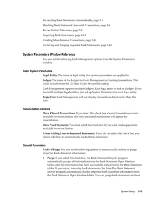 Reconciling Bank Statements Automatically, page 5-1
                Matching Bank Statement Lines with Transactions, page 1-6
                Reconciliation Tolerances, page 5-8
                Importing Bank Statements, page 4-13
                Creating Miscellaneous Transactions, page 5-41
                Archiving and Purging Imported Bank Statements, page 5-62


System Parameters Window Reference
                You can set the following Cash Management options from the System Parameters
                window.


Basic System Parameters
                Legal Entity: The name of legal entity that system parameters are applied to.
                Ledger: The name of the Ledger for Cash Management accounting transactions. This
                value defaults from the GL Data Access Sets profile option.
                Cash Management supports multiple ledgers. Each legal entity is tied to a ledger. If you
                deal with multiple legal entities, you set up System Parameters for each legal entity.
                Begin Date: Cash Management will not display transactions dated earlier than this
                date.


Reconciliation Controls
                Show Cleared Transactions: If you select this check box, cleared transactions remain
                available for reconciliation, else only uncleared transactions will appear for
                reconciliation.
                Show Void Payments: You must select this check box if you want voided payments
                available for reconciliation.
                Allow Adding Lines to Imported Statements: If you do not select this check box, you
                cannot add lines to automatically loaded bank statements.


General Parameters
                Archive/Purge: You can set the following options to automatically archive or purge
                imported bank statement information:
                •    Purge: If you select this check box, the Bank Statement Import program
                     automatically purges all information from the Bank Statement Open Interface
                     tables, after the information has been successfully transferred to the Bank Statement
                     tables. If you import intra-day bank statements, the Intra-Day Bank Statement
                     Import program automatically purges imported bank statement information from
                     the Bank Statement Open Interface tables. You can purge bank statements without




                                                                                       System Setup    2-15
 