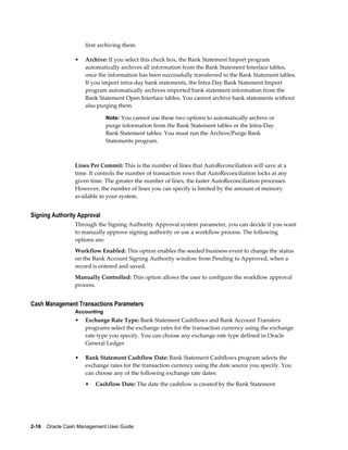 first archiving them.

                 •   Archive: If you select this check box, the Bank Statement Import program
                     automatically archives all information from the Bank Statement Interface tables,
                     once the information has been successfully transferred to the Bank Statement tables.
                     If you import intra-day bank statements, the Intra-Day Bank Statement Import
                     program automatically archives imported bank statement information from the
                     Bank Statement Open Interface tables. You cannot archive bank statements without
                     also purging them.

                              Note: You cannot use these two options to automatically archive or
                              purge information from the Bank Statement tables or the Intra-Day
                              Bank Statement tables. You must run the Archive/Purge Bank
                              Statements program.



                 Lines Per Commit: This is the number of lines that AutoReconciliation will save at a
                 time. It controls the number of transaction rows that AutoReconciliation locks at any
                 given time. The greater the number of lines, the faster AutoReconciliation processes.
                 However, the number of lines you can specify is limited by the amount of memory
                 available in your system.


Signing Authority Approval
                 Through the Signing Authority Approval system parameter, you can decide if you want
                 to manually approve signing authority or use a workflow process. The following
                 options are:
                 Workflow Enabled: This option enables the seeded business event to change the status
                 on the Bank Account Signing Authority window from Pending to Approved, when a
                 record is entered and saved.
                 Manually Controlled: This option allows the user to configure the workflow approval
                 process.


Cash Management Transactions Parameters
                 Accounting
                 •   Exchange Rate Type: Bank Statement Cashflows and Bank Account Transfers
                     programs select the exchange rates for the transaction currency using the exchange
                     rate type you specify. You can choose any exchange rate type defined in Oracle
                     General Ledger

                 •   Bank Statement Cashflow Date: Bank Statement Cashflows program selects the
                     exchange rates for the transaction currency using the date source you specify. You
                     can choose any of the following exchange rate dates:
                     •   Cashflow Date: The date the cashflow is created by the Bank Statement




2-16    Oracle Cash Management User Guide
 