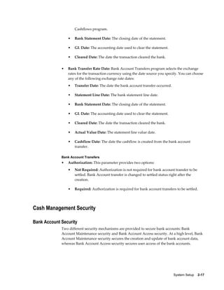 Cashflows program.

                 •   Bank Statement Date: The closing date of the statement.

                 •   GL Date: The accounting date used to clear the statement.

                 •   Cleared Date: The date the transaction cleared the bank.


             •   Bank Transfer Rate Date: Bank Account Transfers program selects the exchange
                 rates for the transaction currency using the date source you specify. You can choose
                 any of the following exchange rate dates:
                 •   Transfer Date: The date the bank account transfer occurred.

                 •   Statement Line Date: The bank statement line date.

                 •   Bank Statement Date: The closing date of the statement.

                 •   GL Date: The accounting date used to clear the statement.

                 •   Cleared Date: The date the transaction cleared the bank.

                 •   Actual Value Date: The statement line value date.

                 •   Cashflow Date: The date the cashflow is created from the bank account
                     transfer.

             Bank Account Transfers
             •   Authorization: This parameter provides two options:
                 •   Not Required: Authorization is not required for bank account transfer to be
                     settled. Bank Account transfer is changed to settled status right after the
                     creation.

                 •   Required: Authorization is required for bank account transfers to be settled.




Cash Management Security

Bank Account Security
             Two different security mechanisms are provided to secure bank accounts: Bank
             Account Maintenance security and Bank Account Access security. At a high level, Bank
             Account Maintenance security secures the creation and update of bank account data,
             whereas Bank Account Access security secures user access of the bank accounts.




                                                                                   System Setup    2-17
 