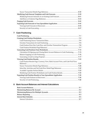 Source Transaction Details Page Reference........................................................................6-30
    Modifying Cash Forecast Templates and Cash Forecasts...................................................... 6-39
         Modifying Forecast Amounts on an Existing Cash Forecast..............................................6-41
         Add Rows or Columns Page Reference............................................................................. 6-43
    Purging Cash Forecasts........................................................................................................... 6-44
    Exporting Cash Forecasts to Your Spreadsheet Application.................................................. 6-44
         Viewing Cash Forecasts in Discoverer............................................................................... 6-45
         Security in Cash Forecasting.............................................................................................. 6-47


7   Cash Positioning
    Cash Positioning........................................................................................................................ 7-1
    Creating Cash Position Worksheets..........................................................................................7-2
         Cash Positioning Source Transaction Dates......................................................................... 7-4
         Overdue Transactions In Cash Positioning.......................................................................... 7-5
         Cash Position Prior Day Cash Flow and Overdue Transactions Program........................... 7-6
         Cash Position Worksheet Page Reference............................................................................ 7-7
    Generating Cash Positions From Worksheets........................................................................ 7-14
         Calculation Of Opening and Closing Bank Account Balances in Cash Positioning........... 7-15
         Balance Gapping in Cash Positioning................................................................................ 7-16
         Generating a Cash Leveling Proposal................................................................................ 7-17
    Viewing Cash Position Results............................................................................................... 7-24
         Cash Position Results Page: Currency View, Bank Account View, and Cash Pool View
         Reference............................................................................................................................ 7-27
         Source Transaction Details Page Reference........................................................................7-28
         Intra-Day Activities and Net Cash Flow Detail Page Reference........................................ 7-32
         Available Liquidity Section Details.................................................................................... 7-33
         Modifying Cash Position Worksheets and Cash Position Results......................................7-34
    Exporting Cash Position Results to Your Spreadsheet Application...................................... 7-36
         Viewing Cash Positions in Discoverer............................................................................... 7-36
         Security in Cash Positioning.............................................................................................. 7-38


8   Bank Account Balances and Interest Calculations
    Bank Account Balances............................................................................................................. 8-1
    Maintaining Balances By Account............................................................................................ 8-2
    Maintaining Balances For Multiple Accounts.......................................................................... 8-3
    Balance Reporting..................................................................................................................... 8-3
    Interest Rate Schedule............................................................................................................... 8-5
         Interest Calculation.............................................................................................................. 8-7




                                                                                                                                                      vii
 