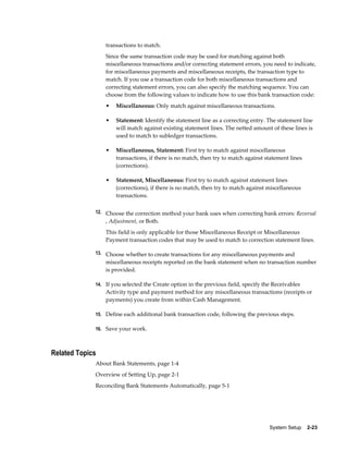 transactions to match.
                 Since the same transaction code may be used for matching against both
                 miscellaneous transactions and/or correcting statement errors, you need to indicate,
                 for miscellaneous payments and miscellaneous receipts, the transaction type to
                 match. If you use a transaction code for both miscellaneous transactions and
                 correcting statement errors, you can also specify the matching sequence. You can
                 choose from the following values to indicate how to use this bank transaction code:
                 •   Miscellaneous: Only match against miscellaneous transactions.

                 •   Statement: Identify the statement line as a correcting entry. The statement line
                     will match against existing statement lines. The netted amount of these lines is
                     used to match to subledger transactions.

                 •   Miscellaneous, Statement: First try to match against miscellaneous
                     transactions, if there is no match, then try to match against statement lines
                     (corrections).

                 •   Statement, Miscellaneous: First try to match against statement lines
                     (corrections), if there is no match, then try to match against miscellaneous
                     transactions.

             12. Choose the correction method your bank uses when correcting bank errors: Reversal
                 , Adjustment, or Both.
                 This field is only applicable for those Miscellaneous Receipt or Miscellaneous
                 Payment transaction codes that may be used to match to correction statement lines.

             13. Choose whether to create transactions for any miscellaneous payments and
                 miscellaneous receipts reported on the bank statement when no transaction number
                 is provided.

             14. If you selected the Create option in the previous field, specify the Receivables
                 Activity type and payment method for any miscellaneous transactions (receipts or
                 payments) you create from within Cash Management.

             15. Define each additional bank transaction code, following the previous steps.

             16. Save your work.



Related Topics
             About Bank Statements, page 1-4
             Overview of Setting Up, page 2-1
             Reconciling Bank Statements Automatically, page 5-1




                                                                                    System Setup    2-23
 