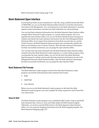 Bank Transaction Codes Listing, page 11-42



Bank Statement Open Interface
                 If your bank provides account statements in a flat file, using a defined format like BAI2
                 or SWIFT940, you can use the Bank Statement Open Interface to load this information
                 into Oracle Cash Management. You can load previous-day bank statements to reconcile
                 against system transactions, and intra-day bank statements for cash positioning.
                 You can load bank statement information into the Bank Statement Open Interface tables
                 using the Bank Statement Loader program or a custom loader program. Once you
                 populate the open interface tables, you can run the Bank Statement Import program to
                 validate and transfer the bank statement information into the Cash Management Bank
                 Statement tables. If you import bank statements from bank accounts that are used by
                 Oracle Treasury, the Bank Statement Import program also automatically updates the
                 bank account balances seen in Oracle Treasury. After the bank statement information
                 has been successfully transferred, you can purge the open interface tables.
                 You can load intra-day bank statements into the Bank Statement Open Interface tables
                 using the Intra-Day Bank Statement Loader program or a custom loader program. Once
                 you populate the open interface tables, you can run the Intra-Day Bank Statement
                 Import program to validate and transfer the bank statement information into the Cash
                 Management Intra-Day Bank Statement tables. After the bank statement information
                 has been successfully transferred, you can purge the open interface tables.


Bank Statement File Formats
                 The Bank Statement Loader program and the Intra-Day Bank Statement Loader
                 program can load the following three bank statement file formats:
                 •   BAI2

                 •   SWIFT940

                 •   User-defined

                 Before you can use the Bank Statement Loader program or the Intra-Day Bank
                 Statement Loader program, you must complete the setup required for each format that
                 you want to load.


Setup for BAI2
                 The Bank Statement Loader program uses a predefined SQL*Loader script to load BAI2
                 bank statement files. However, since each bank adopts the BAI2 standard slightly
                 differently, you need to map the BAI2 format to the Bank Statement Open Interface
                 tables. You can create the mapping information from the BAI2 mapping template. See:
                 Bank Statement Mapping, page 2-27




2-24    Oracle Cash Management User Guide
 