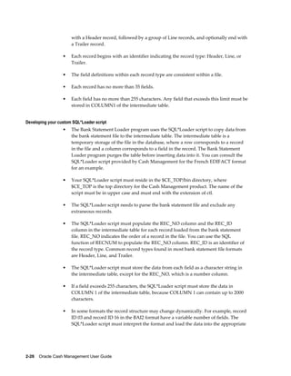with a Header record, followed by a group of Line records, and optionally end with
                      a Trailer record.

                  •   Each record begins with an identifier indicating the record type: Header, Line, or
                      Trailer.

                  •   The field definitions within each record type are consistent within a file.

                  •   Each record has no more than 35 fields.

                  •   Each field has no more than 255 characters. Any field that exceeds this limit must be
                      stored in COLUMN1 of the intermediate table.


Developing your custom SQL*Loader script
                  •   The Bank Statement Loader program uses the SQL*Loader script to copy data from
                      the bank statement file to the intermediate table. The intermediate table is a
                      temporary storage of the file in the database, where a row corresponds to a record
                      in the file and a column corresponds to a field in the record. The Bank Statement
                      Loader program purges the table before inserting data into it. You can consult the
                      SQL*Loader script provided by Cash Management for the French EDIFACT format
                      for an example.

                  •   Your SQL*Loader script must reside in the $CE_TOP/bin directory, where
                      $CE_TOP is the top directory for the Cash Management product. The name of the
                      script must be in upper case and must end with the extension of ctl.

                  •   The SQL*Loader script needs to parse the bank statement file and exclude any
                      extraneous records.

                  •   The SQL*Loader script must populate the REC_NO column and the REC_ID
                      column in the intermediate table for each record loaded from the bank statement
                      file. REC_NO indicates the order of a record in the file. You can use the SQL
                      function of RECNUM to populate the REC_NO column. REC_ID is an identifier of
                      the record type. Common record types found in most bank statement file formats
                      are Header, Line, and Trailer.

                  •   The SQL*Loader script must store the data from each field as a character string in
                      the intermediate table, except for the REC_NO, which is a number column.

                  •   If a field exceeds 255 characters, the SQL*Loader script must store the data in
                      COLUMN 1 of the intermediate table, because COLUMN 1 can contain up to 2000
                      characters.

                  •   In some formats the record structure may change dynamically. For example, record
                      ID 03 and record ID 16 in the BAI2 format have a variable number of fields. The
                      SQL*Loader script must interpret the format and load the data into the appropriate




2-26    Oracle Cash Management User Guide
 