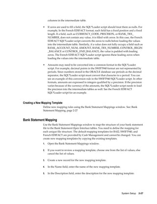 columns in the intermediate table.

               •    If zeros are used to fill a field, the SQL*Loader script should treat them as nulls. For
                    example, In the French EDIFACT format, each field has a fixed position and a fixed
                    length. If a field, such as CURRENCY_CODE, PRECISION, or BANK_TRX_
                    NUMBER, does not contain any value, it is filled with zeros. In this case, the French
                    EDIFACT SQL*Loader script converts the zeros to nulls before loading the values
                    into the intermediate table. Similarly, if a value does not fully occupy a field such as
                    BANK_ACCOUNT_NUM, AMOUNT, BANK_TRX_NUMBER, CONTROL_BEGIN
                    _BALANCE or CONTROL_END_BALANCE, the value is padded with leading
                    zeros. The French EDIFACT SQL*Loader script ignores these leading zeros when
                    loading the values into the intermediate table.

               •    Amounts may need to be converted into a common format in the SQL*Loader
                    script. For example, decimal points in the SWIFT940 format are not represented by
                    periods. Since numbers stored in the ORACLE database use periods as the decimal
                    separator, the SQL*Loader script must convert that character to a period. You can
                    see an example of this conversion rule in the SWIFT940 SQL*Loader script. In other
                    formats, amounts are expressed in integers qualified by a precision. If the precision
                    varies because of the currency of the amounts, the SQL*Loader script needs to load
                    the precision into the intermediate tables as well. See the French EDIFACT
                    SQL*Loader script for an example.


Creating a New Mapping Template
               Define new mapping rules using the Bank Statement Mappings window. See: Bank
               Statement Mapping, page 2-27


Bank Statement Mapping
               Use the Bank Statement Mappings window to map the structure of your bank statement
               file to the Bank Statement Open Interface tables. You need to define the mapping for
               each unique file structure. The default mapping templates for BAI2, SWIFT940, and
               French EDIFACT are provided by Cash Management and cannot be changed. You can
               create new mapping templates by copying the existing templates.
               1.   Open the Bank Statement Mappings window.

               2.   If you want to review a mapping template, choose one from the list of values, else
                    cancel the list of values.

               3.   Create a new record for the new mapping template.

               4.   In the Name field, enter the name of the new mapping template.

               5.   In the Description field, enter the description for the new mapping template.




                                                                                        System Setup    2-27
 