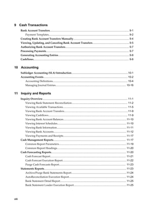 9      Cash Transactions
       Bank Account Transfers............................................................................................................ 9-1
             Payment Templates.............................................................................................................. 9-2
       Creating Bank Account Transfers Manually............................................................................ 9-4
       Viewing, Updating, and Canceling Bank Account Transfers.................................................. 9-5
       Authorizing Bank Account Transfers....................................................................................... 9-7
       Processing Payments................................................................................................................. 9-7
       Generating Accounting Entries................................................................................................. 9-8
       Cashflows.................................................................................................................................. 9-8


10      Accounting
       Subledger Accounting (SLA) Introduction.............................................................................10-1
       Accounting Events................................................................................................................... 10-2
             Accounting Definitions...................................................................................................... 10-4
             Managing Journal Entries................................................................................................ 10-16


11      Inquiry and Reports
       Inquiry Overview.................................................................................................................... 11-1
             Viewing Bank Statement Reconciliation............................................................................ 11-2
             Viewing Available Transactions........................................................................................ 11-5
             Viewing Bank Account Transfers.......................................................................................11-9
             Viewing Cashflows............................................................................................................ 11-9
             Viewing Bank Account Balances...................................................................................... 11-10
             Viewing Interest Schedules.............................................................................................. 11-10
             Viewing Bank Information............................................................................................... 11-11
             Viewing Bank Accounts................................................................................................... 11-12
             Viewing Payments and Receipts...................................................................................... 11-17
       Cash Management Reports................................................................................................... 11-17
             Common Report Parameters............................................................................................ 11-19
             Common Report Headings.............................................................................................. 11-20
       Cash Forecasting Reports...................................................................................................... 11-20
             Cash Forecast Report....................................................................................................... 11-21
             Cash Forecast Execution Report.......................................................................................11-22
             Purge Cash Forecasts Report........................................................................................... 11-23
       Statements Reports................................................................................................................ 11-23
             Archive/Purge Bank Statements Report........................................................................... 11-24
             AutoReconciliation Execution Report.............................................................................. 11-24
             Bank Statement Detail Report.......................................................................................... 11-25
             Bank Statement Loader Execution Report........................................................................11-25




viii
 