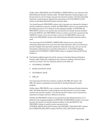 Unlike others, PRECISION and STATEMENT_TIMESTAMP are not columns in the
   Bank Statement Headers Interface table. The Bank Statement Loader program uses
   the precision to convert integer amounts into decimal numbers. The Intra-Day Bank
   Statement Loader program appends the timestamp to the STATEMENT_DATE
   column in the Bank Statement Headers Interface table.
   You should map the PRECISION column only if amounts are expressed in integers
   and have different currencies. In BAI2, the PRECISION column is not used because
   the default precision of 2 is defined on the mapping template. In SWIFT940, the
   PRECISION column is not used because all amounts are already decimal numbers.
   In French EDIFACT, the PRECISION column is used to convert the amounts for the
   AMOUNT column. If you do not enter a value for the PRECISION column, the
   value in the PRECISION column of the Bank Statement Headers Interface table is
   used.
   You must map the STATEMENT_TIMESTAMP column if you want to load
   timestamp information from your intra-day bank statements. Since your bank may
   provide multiple intra-day bank statements within the same day, you can use the
   timestamp to determine how recent the information is. In the BAI2 mapping
   template, the STATEMENT_TIMESTAMP column is mapped to Record ID 02 and
   Position 5.

12. The Headers tabbed region lists all the columns in the Bank Statement Headers
   Interface table. Define the mapping for the columns according to the file format
   used by your bank. The four required columns in the table are:
   •   STATEMENT_NUMBER

   •   BANK_ACCOUNT_NUM

   •   STATEMENT_DATE

   •   ORG_ID

   You must map all of the four columns, except for the ORG_ID column. The
   ORG_ID column is populated automatically by the Bank Statement Loader
   program.
   Unlike others, PRECISION is not a column in the Bank Statement Headers Interface
   table. The Bank Statement Loader program uses this precision to convert integer
   amounts into decimal numbers. You should map this column only if amounts are
   expressed in integers and have different currencies.
   In BAI2, the PRECISION column is not used because the default precision of 2 is
   defined on the mapping template. In SWIFT940, the PRECISION column is not used
   because all amounts are already decimal numbers. In French EDIFACT, the
   PRECISION column is used to convert amounts for the
   CONTROL_BEGIN_BALANCE column, the CONTROL_END_BALANCE column,
   the CASHFLOW_BALANCE column, the INT_CALC_BALANCE column, the




                                                                    System Setup    2-29
 