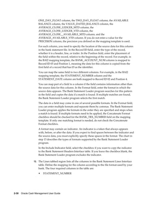 ONE_DAY_FLOAT column, the TWO_DAY_FLOAT column, the AVAILABLE
                     BALANCE column, the VALUE_DATED_BALANCE column, the
                     AVERAGE_CLOSE_LEDGER_MTD column, the
                     AVERAGE_CLOSE_LEDGER_YTD column, the
                     AVERAGE_CLOSE__AVAILABLE_MTD column, and the
                     AVERAGE_AVAILABLE_YTD column. If you do not enter a value for the
                     PRECISION column, the precision you defined on the mapping template is used.
                     For each column, you need to specify the location of the source data for this column
                     in the bank statement file. In the Record ID field, enter the type of the record,
                     whether it is a header, line, or trailer. In the Position field, enter the placement of
                     the field within the record, relative to the beginning of the record. For example, in
                     the BAI2 mapping template, the BANK_ACCOUNT_NUM column is mapped to
                     Record ID 03 and Position 1, meaning the data for this column is copied from the
                     first field of a record that has 03 as the identifier.
                     You can map the same field to two different columns. For example, in the BAI2
                     mapping template, the STATEMENT_NUMBER column and the
                     STATEMENT_DATE column are both mapped to Record ID 02 and Position 4.
                     You can map part of a field to a column if the field contains information other than
                     the source data for this column. In the Format field, enter the format in which the
                     source data appears. The Bank Statement Loader program searches for this pattern
                     in the field and copies the data if a match is found. If multiple matches are found,
                     the Bank Statement Loader program selects the first match.
                     The data in a field may come in one of several possible formats. In the Format field,
                     you can enter multiple formats and separate them by commas. The Bank Statement
                     Loader program applies the formats in the order they are specified and stops when
                     a match is found. If multiple formats need to be applied, the Concatenate Format
                     checkbox should be checked for the BANK_TRX_NUMBER field on the mapping
                     template. If only one matching format is needed, do not check the Concatenate
                     Format checkbox.
                     A format may contain an indicator. An indicator is a token that always appears
                     with, before, or after the data. If you expect to find spaces between the indicator and
                     the source data, you must explicitly specify these spaces in the format. The chart in
                     step 13 describes the types of formats supported by the Bank Statement Loader
                     program.
                     In the Include Indicator field, select the checkbox if you want to copy the indicator
                     to the Bank Statement Headers Interface table. If you leave the checkbox blank, the
                     Bank Statement Loader program excludes the indicator.

                 13. The Lines tabbed region lists all the columns in the Bank Statement Lines Interface
                     table. Define the mapping for the column according to the file format used by your
                     bank. The four required columns in the table are:
                     •   STATEMENT_NUMBER




2-30    Oracle Cash Management User Guide
 