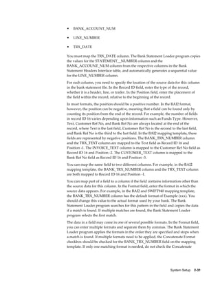 •   BANK_ACCOUNT_NUM

•   LINE_NUMBER

•   TRX_DATE

You must map the TRX_DATE column. The Bank Statement Loader program copies
the values for the STATEMENT__NUMBER column and the
BANK_ACCOUNT_NUM column from the respective columns in the Bank
Statement Headers Interface table, and automatically generates a sequential value
for the LINE_NUMBER column.
For each column, you need to specify the location of the source data for this column
in the bank statement file. In the Record ID field, enter the type of the record,
whether it is a header, line, or trailer. In the Position field, enter the placement of
the field within the record, relative to the beginning of the record.
In most formats, the position should be a positive number. In the BAI2 format,
however, the position can be negative, meaning that a field can be found only by
counting its position from the end of the record. For example, the number of fields
in record ID 16 varies depending upon information such as Funds Type. However,
Text, Customer Ref No, and Bank Ref No are always located at the end of the
record, where Text is the last field, Customer Ref No is the second to the last field,
and Bank Ref No is the third to the last field. In the BAI2 mapping template, these
fields are represented by negative positions. The BANK_TRX_NUMBER column
and the TRX_TEXT column are mapped to the Text field as Record ID 16 and
Position -1. The INVOICE_TEXT column is mapped to the Customer Ref No field as
Record ID 16 and Position -2. The CUSTOMER_TEXT column is mapped to the
Bank Ref No field as Record ID 16 and Position -3.
You can map the same field to two different columns. For example, in the BAI2
mapping template, the BANK_TRX_NUMBER column and the TRX_TEXT column
are both mapped to Record ID 16 and Position -1.
You can map part of a field to a column if the field contains information other than
the source data for this column. In the Format field, enter the format in which the
source data appears. For example, in the BAI2 and SWIFT940 mapping template,
the BANK_TRX_NUMBER column has the default format of Example (xxx). You
should change this value to the actual format used by your bank. The Bank
Statement Loader program searches for this pattern in the field and copies the data
if a match is found. If multiple matches are found, the Bank Statement Loader
program selects the first match.
The data in a field may come in one of several possible formats. In the Format field,
you can enter multiple formats and separate them by commas. The Bank Statement
Loader program applies the formats in the order they are specified and stops when
a match is found. If multiple formats need to be applied, the Concatenate Format
checkbox should be checked for the BANK_TRX_NUMBER field on the mapping
template. If only one matching format is needed, do not check the Concatenate




                                                                   System Setup    2-31
 