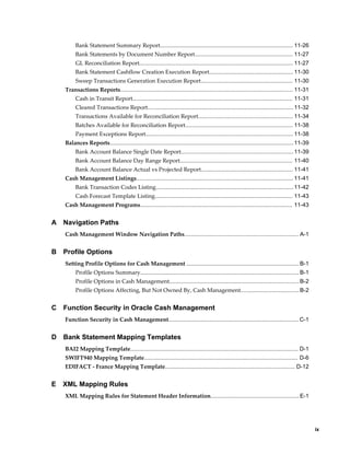 Bank Statement Summary Report.................................................................................... 11-26
         Bank Statements by Document Number Report.............................................................. 11-27
         GL Reconciliation Report................................................................................................. 11-27
         Bank Statement Cashflow Creation Execution Report..................................................... 11-30
         Sweep Transactions Generation Execution Report.......................................................... 11-30
    Transactions Reports............................................................................................................. 11-31
         Cash in Transit Report..................................................................................................... 11-31
         Cleared Transactions Report............................................................................................ 11-32
         Transactions Available for Reconciliation Report............................................................ 11-34
         Batches Available for Reconciliation Report.................................................................... 11-38
         Payment Exceptions Report............................................................................................. 11-38
    Balances Reports.................................................................................................................... 11-39
         Bank Account Balance Single Date Report....................................................................... 11-39
         Bank Account Balance Day Range Report....................................................................... 11-40
         Bank Account Balance Actual vs Projected Report.......................................................... 11-41
    Cash Management Listings................................................................................................... 11-41
         Bank Transaction Codes Listing.......................................................................................11-42
         Cash Forecast Template Listing....................................................................................... 11-43
    Cash Management Programs................................................................................................ 11-43


A   Navigation Paths
    Cash Management Window Navigation Paths........................................................................ A-1


B   Profile Options
    Setting Profile Options for Cash Management ....................................................................... B-1
         Profile Options Summary.................................................................................................... B-1
         Profile Options in Cash Management.................................................................................. B-2
         Profile Options Affecting, But Not Owned By, Cash Management..................................... B-2


C   Function Security in Oracle Cash Management
    Function Security in Cash Management.................................................................................. C-1


D   Bank Statement Mapping Templates
    BAI2 Mapping Template.......................................................................................................... D-1
    SWIFT940 Mapping Template................................................................................................. D-6
    EDIFACT - France Mapping Template.................................................................................. D-12


E   XML Mapping Rules
    XML Mapping Rules for Statement Header Information........................................................ E-1




                                                                                                                                                     ix
 